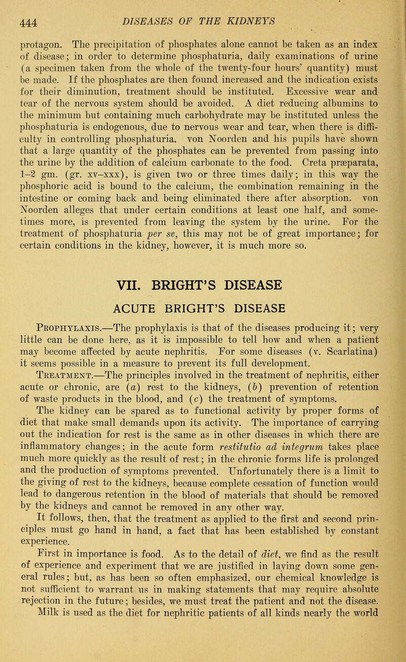 protagon. The precipitation of phosphates alone cannot be taken as an index of disease; in order to determine phosphaturia, daily examinations of urine (a specimen taken from the whole of the twenty-four hours' quantity) must be made. If the phosphates are then found increased and the indication exists for their diminution, treatment should be instituted. Excessive wear and tear of the nervous system should be avoided. A diet reducing albumins to the minimum but containing much carbohydrate may be instituted unless the phosphaturia is endogenous, due to nervous wear and tear, when there is diffi- culty in controlling phosphaturia. von Noorden and his pupils have shown that a large quantity of the phosphates can be prevented from passing into the urine by the addition of calcium carbonate to the food. Creta prseparata, 1-2 gm. (gr. xv-xxx), is given two or three times daily; in this way the phosphoric acid is bound to the calcium, the combination remaining in the intestine or coming back and being eliminated there after absorption, von Noorden alleges that under certain conditions at least one half, and some- times more, is prevented from leaving the system by the urine. For the treatment of phosphaturia per se, this may not be of great importance; for certain conditions in the kidney, however, it is much more so. VII. BRIGHT'S DISEASE ACUTE BRIGHT'S DISEASE Prophylaxis.—The prophylaxis is that of the diseases producing it; very little can be done here, as it is impossible to tell how and when a patient may become affected by acute nephritis. For some diseases (v. Scarlatina) it seems possible in a measure to prevent its full development. Treatment.—The principles involved in the treatment of nephritis, either acute or chronic, are (a) rest to the kidneys, (&) prevention of retention of waste products in the blood, and (c) the treatment of symptoms. The kidney can be spared as to functional activity by proper forms of diet that make small demands upon its activity. The importance of carrying out the indication for rest is the same as in other diseases in which there are inflammatory changes; in the acute form restitutio ad integrum takes place much more quickly as the result of rest; in the chronic forms life is prolonged and the production of symptoms prevented. Unfortunately there is a limit to the giving of rest to the kidneys, because complete cessation of function would lead to dangerous retention in the blood of materials that should be removed by the kidneys and cannot be removed in any other way. It follows, then, that the treatment as applied to the first and second prin- ciples must go hand in hand, a fact that has been established by constant experience. First in importance is food. As to the detail of diet, we find as the result of experience and experiment that we are justified in laying down some gen- eral rules; but, as has been so often emphasized, our chemical knowledge is not sufficient to warrant us in making statements that may require absolute rejection in the future; besides, we must treat the patient and not the disease. Milk is used as the diet for nephritic patients of all kinds nearly the world