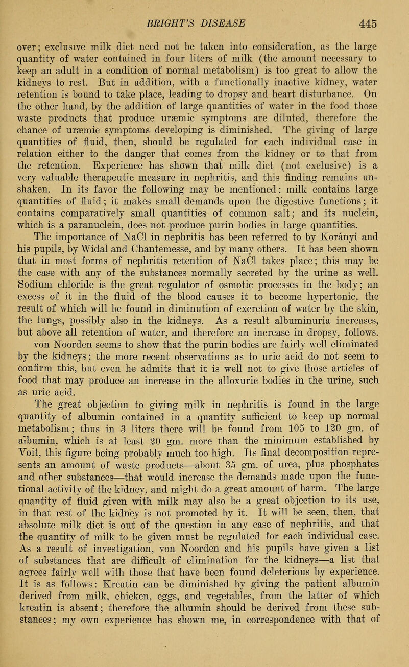 over; exclusive milk diet need not be taken into consideration, as the large quantity of water contained in four liters of milk (the amount necessary to keep an adult in a condition of normal metabolism) is too great to allow the kidneys to rest. But in addition, with a functionally inactive kidney, water retention is bound to take place, leading to dropsy and heart disturbance. On the other hand, by the addition of large quantities of water in the food those waste products that produce ursemic symptoms are diluted, therefore the chance of urasmic symptoms developing is diminished. The giving of large quantities of fluid, then, should be regulated for each individual case in relation either to the danger that comes from the kidney or to that from the retention. Experience has shown that milk diet (not exclusive) is a very valuable therapeutic measure in nephritis, and this finding remains un- shaken. In its favor the following may be mentioned: milk contains large quantities of fluid; it makes small demands upon the digestive functions; it contains comparatively small quantities of common salt; and its nuclein, which is a paranuclein, does not produce purin bodies in large quantities. The importance of KaCl in nephritis has been referred to by Koranyi and his pupils, by Widal and Chantemesse, and by many others. It has been shown that in most forms of nephritis retention of ISTaCl takes place; this may be the case with any of the substances normally secreted by the urine as well. Sodium chloride is the great regulator of osmotic processes in the body; an excess of it in the fluid of the blood causes it to become hypertonic, the result of which will be found in diminution of excretion of water by the skin, the lungs, possibly also in the kidneys. As a result albuminuria increases, but above all retention of water, and therefore an increase in dropsy, follows. von Noorden seems to show that the purin bodies are fairly well eliminated by the kidneys; the more recent observations as to uric acid do not seem to confirm this, but even he admits that it is well not to give those articles of food that may produce an increase in the alloxuric bodies in the urine, such as uric acid. The great objection to giving milk in nephritis is found in the large quantity of albumin contained in a quantity sufficient to keep up normal metabolism; thus in 3 liters there will be found from 105 to 120 gm. of albumin, which is at least 20 gm. more than the minimum established by Yoit, this figure being probably much too high. Its final decomposition repre- sents an amount of waste products—about 35 gm. of urea, plus phosphates and other substances—that would increase the demands made upon the func- tional activity of the kidney, and might do a great amount of harm. The large quantity of fluid given with milk may also be a great objection to its use, in that rest of the kidney is not promoted by it. It will be seen, then, that absolute milk diet is out of the question in any case of nephritis, and that the quantity of milk to be given must be regulated for each individual case. As a result of investigation, von Noorden and his pupils have given a list of substances that are difficult of elimination for the kidneys—a list that agrees fairly well with those that have been found deleterious by experience. It is as follows: Kreatin can be diminished by giving the patient albumin derived from milk, chicken, eggs, and vegetables, from the latter of which kreatin is absent; therefore the albumin should be derived from these sub- stances; my own experience has shown me, in correspondence with that of