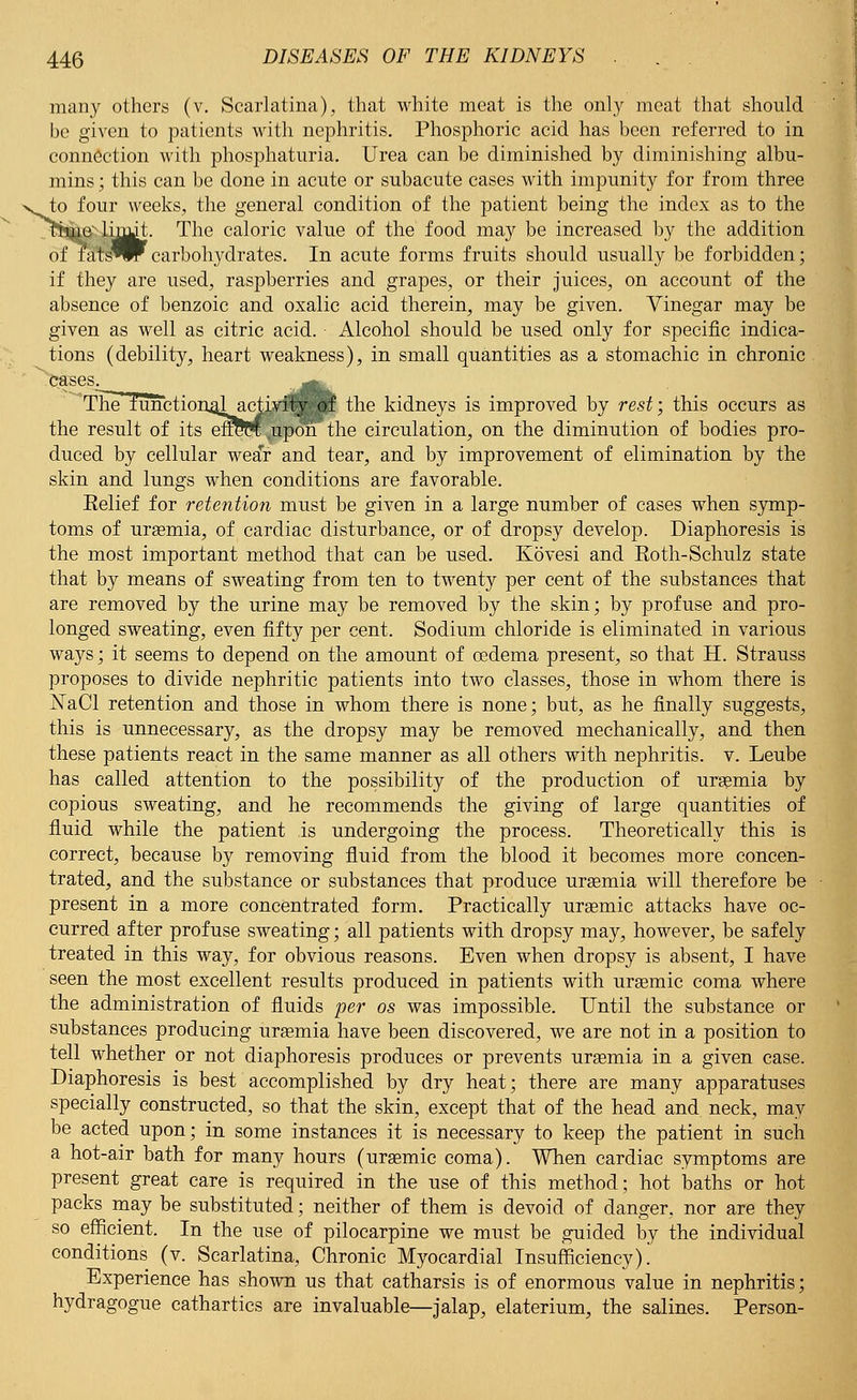 s^ many others (v. Scarlatina), that white meat is the only meat that should be given to patients with nephritis. Phosphoric acid has been referred to in connection with phosphaturia. Urea can be diminished by diminishing albu- mins ; this can be done in acute or subacute cases with impunity for from three to four weeks, the general condition of the patient being the index as to the ftine- limit. The caloric value of the food may be increased by the addition of Ta't'^w carbohydrates. In acute forms fruits should usually be forbidden; if they are used, raspberries and grapes, or their juices, on account of the absence of benzoic and oxalic acid therein, may be given. Vinegar may be given as well as citric acid. Alcohol should be used only for specific indica- tions (debility, heart weakness), in small quantities as a stomachic in chronic fc&ses. -,J^^. The i\mction4lactivity- of the kidneys is improved by rest; this occurs as the result of its efrePt upon the circulation, on the diminution of bodies pro- duced by cellular wear and tear, and by improvement of elimination by the skin and lungs when conditions are favorable. Belief for retention must be given in a large number of cases when symp- toms of uraemia, of cardiac disturbance, or of dropsy develop. Diaphoresis is the most important method that can be used. Kovesi and Eoth-Schulz state that by means of sweating from ten to twenty per cent of the substances that are removed by the urine may be removed by the skin; by profuse and pro- longed sweating, even fifty per cent. Sodium chloride is eliminated in various ways; it seems to depend on the amount of oedema present, so that H. Strauss proposes to divide nephritic patients into two classes, those in whom there is jSTaCl retention and those in whom there is none; but, as he finally suggests, this is unnecessary, as the dropsy may be removed mechanically, and then these patients react in the same manner as all others with nephritis, v. Leube has called attention to the possibility of the production of uraemia by copious sweating, and he recommends the giving of large quantities of fluid while the patient is undergoing the process. Theoretically this is correct, because by removing fluid from the blood it becomes more concen- trated, and the substance or substances that produce uraemia will therefore be present in a more concentrated form. Practically urasmic attacks have oc- curred after profuse sweating; all patients with dropsy may, however, be safely treated in this way, for obvious reasons. Even when dropsy is absent, I have seen the most excellent results produced in patients with uraemic coma where the administration of fluids per os was impossible. Until the substance or substances producing urasmia have been discovered, we are not in a position to tell whether or not diaphoresis produces or prevents uraemia in a given case. Diaphoresis is best accomplished by dry heat; there are many apparatuses specially constructed, so that the skin, except that of the head and. neck, may be acted upon; in some instances it is necessary to keep the patient in such a hot-air bath for many hours (uraemic coma). When cardiac symptoms are present great care is required in the use of this method; hot baths or hot packs may be substituted; neither of them is devoid of danger, nor are they so efficient. In the use of pilocarpine we must be guided by the individual conditions (v. Scarlatina, Chronic Myocardial Insufficiency). Experience has shown us that catharsis is of enormous value in nephritis; hydragogue cathartics are invaluable—jalap, elaterium, the salines. Person-