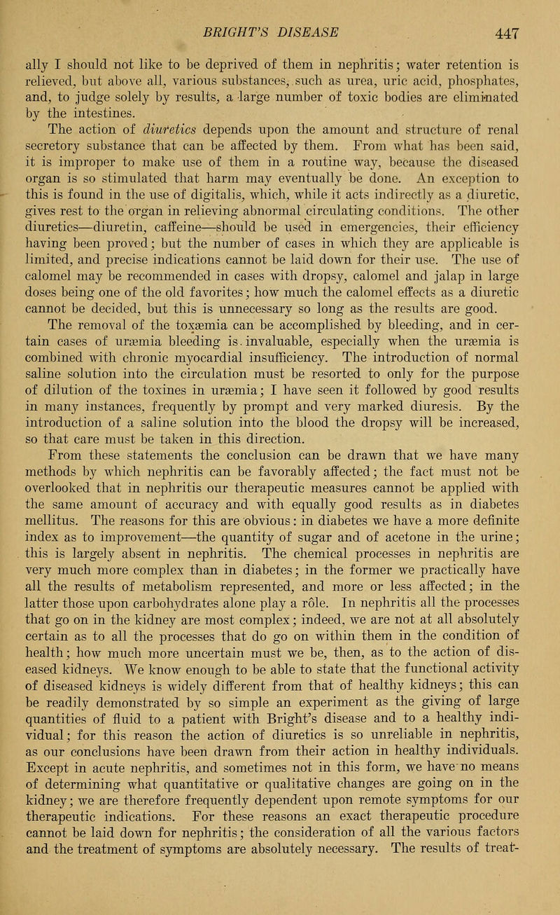 ally I should not like to be deprived of them in nephritis; water retention is relieved, but above all, various substances,, such as urea, uric acid, phosphates, and, to judge solely by results, a large number of toxic bodies are eliminated by the intestines. The action of diutetics depends upon the amount and structure of renal secretory substance that can be affected by them. From what has been said, it is improper to make use of them in a routine way, because the diseased organ is so stimulated that harm may eventually be done. An exception to this is found in the use of digitalis, which, while it acts indirectly as a diuretic, gives rest to the organ in relieving abnormal circulating conditions. The other diuretics—diuretin, caffeine—should be used in emergencies, their efficiency having been proved; but the number of cases in which they are applicable is limited, and precise indications cannot be laid down for their use. The use of calomel may be recommended in cases with dropsy, calomel and jalap in large doses being one of the old favorites; how much the calomel effects as a diuretic cannot be decided, but this is unnecessary so long as the results are good. The removal of the toxaemia can be accomplished by bleeding, and in cer- tain cases of uraemia bleeding is. invaluable, especially when the uraemia is combined with chronic myocardial insufficiency. The introduction of normal saline solution into the circulation must be resorted to only for the purpose of dilution of the toxines in uraemia; I have seen it followed by good results in many instances, frequently by prompt and very marked diuresis. By the introduction of a saline solution into the blood the dropsy will be increased, so that care must be taken in this direction. From these statements the conclusion can be drawn that we have many methods by which nephritis can be favorably affected; the fact must not be overlooked that in nephritis our therapeutic measures cannot be applied with the same amount of accuracy and with equally good results as in diabetes mellitus. The reasons for this are obvious: in diabetes we have a more definite index as to improvement—the quantity of sugar and of acetone in the urine; this is largely absent in nephritis. The chemical processes in nephritis are very much more complex than in diabetes; in the former we practically have all the results of metabolism represented, and more or less affected; in the latter those upon carbohydrates alone play a role. In nephritis all the processes that go on in the kidney are most complex; indeed, we are not at all absolutely certain as to all the processes that do go on within them in the condition of health; how much more uncertain must we be, then, as to the action of dis- eased kidneys. We know enough to be able to state that the functional activity of diseased kidneys is widely different from that of healthy kidneys; this can be readily demonstrated by so simple an experiment as the giving of large quantities of fluid to a patient with Bright's disease and to a healthy indi- vidual; for this reason the action of diuretics is so unreliable in nephritis, as our conclusions have been drawn from their action in healthy individuals. Except in acute nephritis, and sometimes not in this form, we have no means of determining what quantitative or qualitative changes are going on in the kidney; we are therefore frequently dependent upon remote symptoms for our therapeutic indications. For these reasons an exact therapeutic procedure cannot be laid down for nephritis; the consideration of all the various factors and the treatment of symptoms are absolutely necessary. The results of treat-