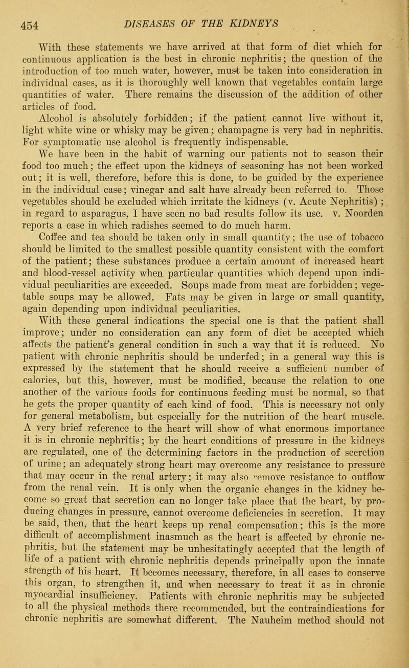 With these statements we have arrived at that form of diet which for continuous application is the best in chronic nephritis; the question of the introduction of too much water, however, must be taken into consideration in individual cases, as it is thoroughly well known that vegetables contain large quantities of Avater. There remains the discussion of the addition of other articles of food. Alcohol is absolutely forbidden; if the patient cannot live without it, light white wine or whisky may be given; champagne is very bad in nephritis. For s}rmptomatic use alcohol is frequently indispensable. We have been in the habit of warning our patients not to season their food too much; the effect upon the kidneys of seasoning has not been worked out; it is well, therefore, before this is done, to be guided by the experience in the individual case; vinegar and salt have already been referred to. Those vegetables should be excluded which irritate the kidneys (v. Acute Nephritis); in regard to asparagus, I have seen no bad results follow its use. v. Koorden reports a case in which radishes seemed to do much harm. Coffee and tea should be taken only in small quantity; the use of tobacco should be limited to the smallest possible quantity consistent with the comfort of the patient; these substances produce a certain amount of increased heart and blood-vessel activity when particular quantities which depend upon indi- vidual peculiarities are exceeded. Soups made from meat are forbidden; vege- table soups may be allowed. Fats may be given in large or small quantity, again depending upon individual peculiarities. With these general indications the special one is that the patient shall improve; under no consideration can any form of diet be accepted which affects the patient's general condition in such a way that it is reduced. No patient with chronic nephritis should be underfed; in a general way this is expressed by the statement that he should receive a sufficient number of calories, but this, however, must be modified, because the relation to one another of the various foods for continuous feeding must be normal, so that he gets the proper quantity of each kind of food, This is necessary not only for general metabolism, but especially for the nutrition of the heart muscle. A very brief reference to the heart will show of what enormous importance it is in chronic nephritis; by the heart conditions of pressure in the kidneys are regulated, one of the determining factors in the production of secretion of urine; an adequately strong heart may overcome any resistance to pressure that may occur in the renal artery; it may also ^emove resistance to outflow from the renal vein. It is only when the organic changes in the kidney be- come so great that secretion can no longer take place that the heart, by pro- ducing changes in pressure, cannot overcome deficiencies in secretion. It may be said, then, that the heart keeps up renal compensation; this is the more difficult of accomplishment inasmuch as the heart is affected by chronic ne- phritis, but the statement may be unhesitatingly accepted that the length of life of a patient with chronic nephritis depends principally upon the innate strength of his heart. It becomes necessary, therefore, in all cases to conserve this organ, to strengthen it, and when necessary to treat it as in chronic myocardial insufficiency. Patients with chronic nephritis may be subjected to all the physical methods there recommended, but the contraindications for chronic nephritis are somewhat different. The Nauheim method should not