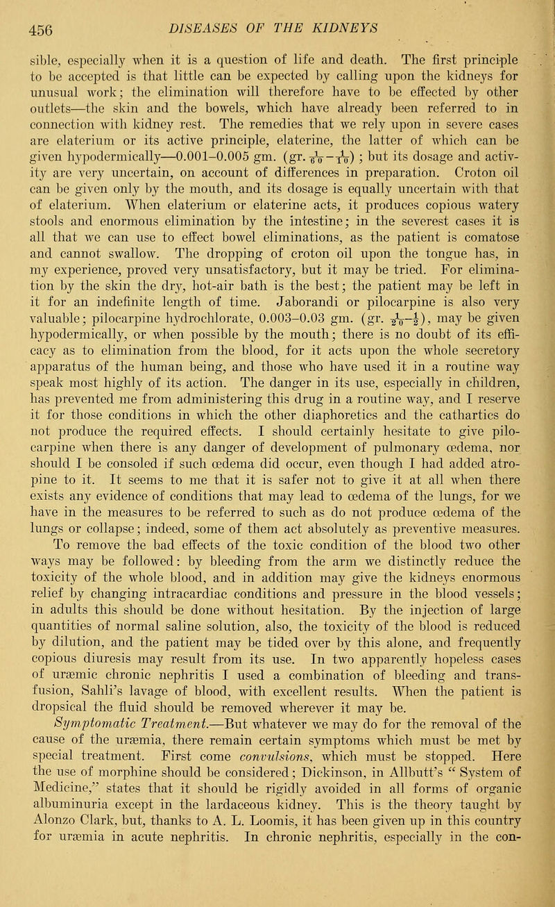 sible, especially when it is a question of life and death. The first principle to be accepted is that little can be expected by calling upon the kidneys for unusual work; the elimination will therefore have to be effected by other outlets—the skin and the bowels, which have already been referred to in connection with kidney rest. The remedies that we rely upon in severe cases are elaterium or its active principle, elaterine, the latter of which can be given hypodermically—0.001-0.005 gm. (gr.-gV-xV) ', but. its dosage and activ- ity are very uncertain, on account of differences in preparation. Croton oil can be given only by the mouth, and its dosage is equally uncertain with that of elaterium. When elaterium or elaterine acts, it produces copious watery stools and enormous elimination by the intestine; in the severest cases it is all that we can use to effect bowel eliminations, as the patient is comatose and cannot swallow. The dropping of croton oil upon the tongue has, in my experience, proved very unsatisfactory, but it may be tried. For elimina- tion by the skin the dry, hot-air bath is the best; the patient may be left in it for an indefinite length of time. Jaborandi or pilocarpine is also very valuable; pilocarpine hydrochlorate, 0.003-0.03 gm. (gr. -gV—|), may be given hypodermically, or when possible by the mouth; there is no doubt of its effi- cacy as to elimination from the blood, for it acts upon the whole secretory apparatus of the human being, and those who have used it in a routine way speak most highly of its action. The danger in its use, especially in children, has prevented me from administering this drug in a routine way, and I reserve it for those conditions in which the other diaphoretics and the cathartics do not produce the required effects. I should certainly hesitate to give pilo- carpine when there is any danger of development of pulmonary oedema, nor should I be consoled if such oedema did occur, even though I had added atro- pine to it. It seems to me that it is safer not to give it at all when there exists any evidence of conditions that may lead to oedema of the lungs, for we have in the measures to be referred to such as do not produce oedema of the lungs or collapse; indeed, some of them act absolutely as preventive measures. To remove the bad effects of the toxic condition of the blood two other ways may be followed: by bleeding from the arm we distinctly reduce the toxicity of the whole blood, and in addition may give the kidneys enormous relief by changing intracardiac conditions and pressure in the blood vessels; in adults this should be done without hesitation. By the injection of large quantities of normal saline solution, also, the toxicity of the blood is reduced by dilution, and the patient may be tided over by this alone, and frequently copious diuresis may result from its use. In two apparently hopeless cases of urgemic chronic nephritis I used a combination of bleeding and trans- fusion, Sahli's lavage of blood, with excellent results. When the patient is dropsical the fluid should be removed wherever it may be. Symptomatic Treatment.—But whatever we may do for the removal of the cause of the uraemia, there remain certain symptoms which must be met by special treatment. First come convulsions, which must be stopped. Here the use of morphine should be considered; Dickinson, in Allbutt's  System of Medicine, states that it should be rigidly avoided in all forms of organic albuminuria except in the lardaceous kidney. This is the theory taught by Alonzo Clark, but, thanks to A. L. Loomis, it has been given up in this country for uraemia in acute nephritis. In chronic nephritis, especially in the con-