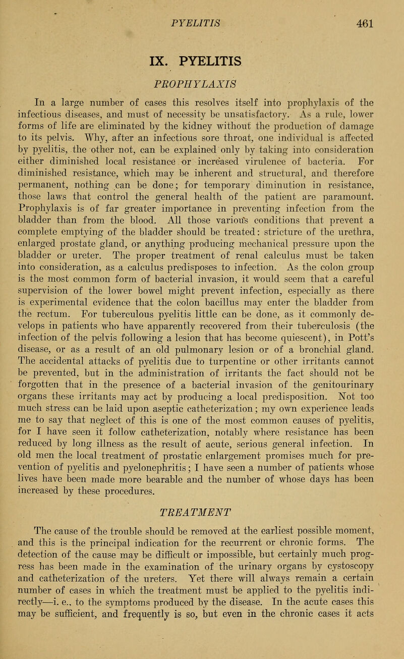 IX. PYELITIS PROPHYLAXIS In a large number of cases this resolves itself into prophylaxis of the infectious diseases, and must of necessity be unsatisfactory. As a rule, lower forms of life are eliminated by the kidney without the production of damage to its pelvis. Why, after an infectious sore throat, one individual is affected by pyelitis, the other not, can be explained only by taking into consideration either diminished local resistance or increased virulence of bacteria. For diminished resistance, which may be inherent and structural, and therefore permanent, nothing can be done; for temporary diminution in resistance, those laws that control the general health of the patient are paramount. Prophylaxis is of far greater importance in preventing infection from the bladder than from the blood. All those various conditions that prevent a complete emptying of the bladder should be treated: stricture of the urethra, enlarged prostate gland, or anything producing mechanical pressure upon the bladder or ureter. The proper treatment of renal calculus must be taken into consideration, as a calculus predisposes to infection. As the colon group is the most common form of bacterial invasion, it would seem that a careful supervision of the lower bowel might prevent infection, especially as there is experimental evidence that the colon bacillus may enter the bladder from the rectum. For tuberculous pyelitis little can be done, as it commonly de- velops in patients who have apparently recovered from their tuberculosis (the infection of the pelvis following a lesion that has become quiescent), in Pott's disease, or as a result of an old pulmonary lesion or of a bronchial gland. The accidental attacks of pyelitis due to turpentine or other irritants cannot be prevented, but in the administration of irritants the fact should not be forgotten that in the presence of a bacterial invasion of the genitourinary organs these irritants may act by producing a local predisposition. Not too much stress can be laid upon aseptic catheterization; my own experience leads me to say that neglect of this is one of the most common causes of pyelitis, for I have seen it follow catheterization, notably where resistance has been reduced by long illness as the result of acute, serious general infection. In old men the local treatment of prostatic enlargement promises much for pre- vention of pyelitis and pyelonephritis; I have seen a number of patients whose lives have been made more bearable and the number of whose days has been increased by these procedures. TREATMENT The cause of the trouble should be removed at the earliest possible moment, and this is the principal indication for the recurrent or chronic forms. The detection of the cause may be difficult or impossible, but certainly much prog- ress has been made in the examination of the urinary organs by cystoscopy and catheterization of the ureters. Yet there will always remain a certain number of cases in which the treatment must be applied to the pyelitis indi- rectly—i. e., to the symptoms produced by the disease. In the acute cases this may be sufficient, and frequently is so, but even in the chronic cases it acts