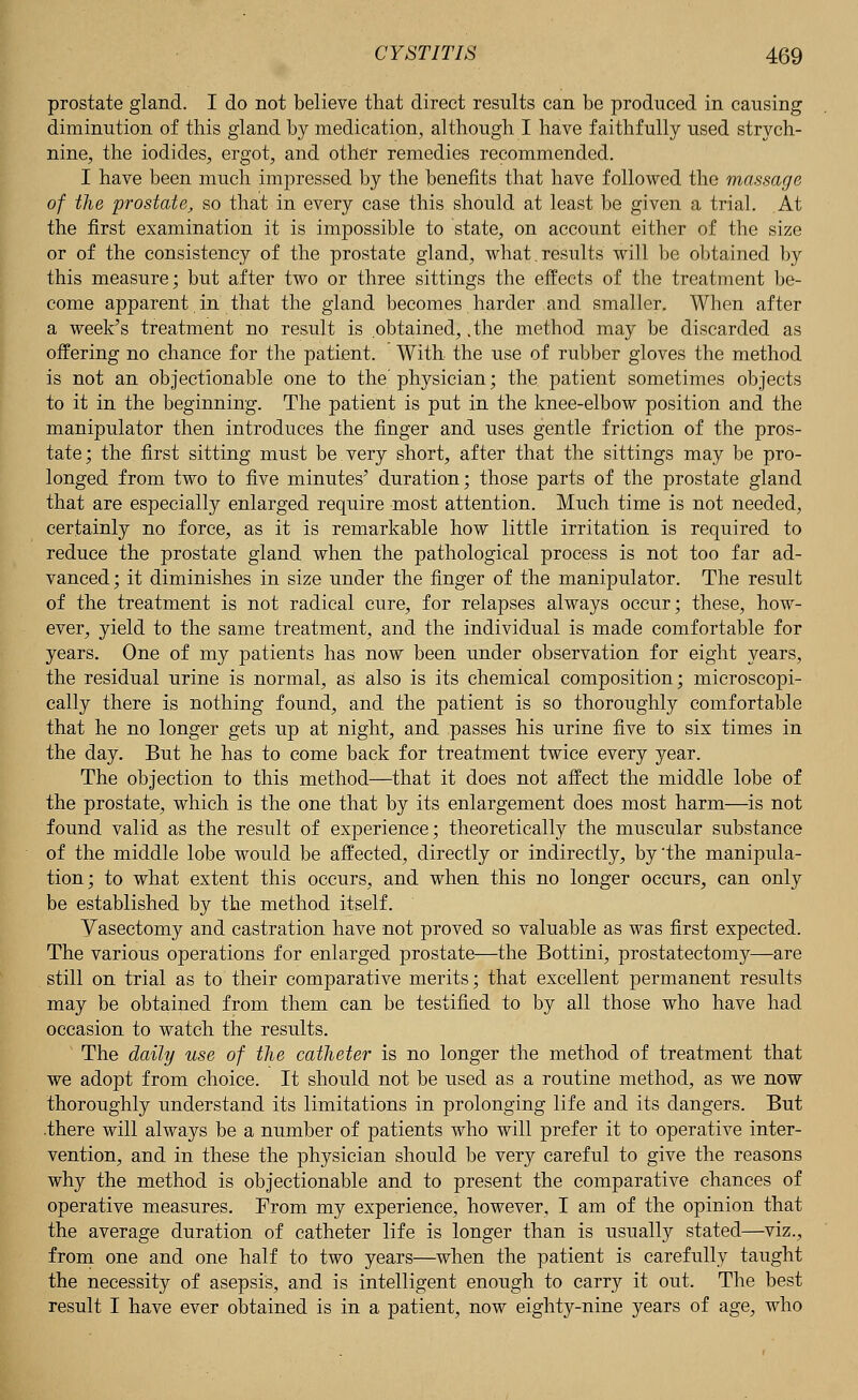 prostate gland. I do not believe that direct results can be produced in causing diminution of this gland by medication, although I have faithfully used strych- nine, the iodides, ergot, and other remedies recommended. I have been much impressed by the benefits that have followed the massage of the prostate, so that in every case this should at least be given a trial. At the first examination it is impossible to state, on account either of the size or of the consistency of the prostate gland, what.results will be obtained by this measure; but after two or three sittings the effects of the treatment be- come apparent in that the gland becomes harder and smaller. When after a week's treatment no result is obtained, .the method may be discarded as offering no chance for the patient. With the use of rubber gloves the method is not an objectionable one to the' physician; the patient sometimes objects to it in the beginning. The patient is put in the knee-elbow position and the manipulator then introduces the finger and uses gentle friction of the pros- tate; the first sitting must be very short, after that the sittings may be pro- longed from two to five minutes' duration; those parts of the prostate gland that are especially enlarged require most attention. Much time is not needed, certainly no force, as it is remarkable how little irritation is required to reduce the prostate gland when the pathological process is not too far ad- vanced ; it diminishes in size under the finger of the manipulator. The result of the treatment is not radical cure, for relapses always occur; these, how- ever, yield to the same treatment, and the individual is made comfortable for years. One of my patients has now been under observation for eight years, the residual urine is normal, as also is its chemical composition; microscopi- cally there is nothing found, and the patient is so thoroughly comfortable that he no longer gets up at night, and passes his urine five to six times in the day. But he has to come back for treatment twice every year. The objection to this method—that it does not affect the middle lobe of the prostate, which is the one that by its enlargement does most harm—is not found valid as the result of experience; theoretically the muscular substance of the middle lobe would be affected, directly or indirectly, by'the manipula- tion; to what extent this occurs, and when this no longer occurs, can only be established by the method itself. Vasectomy and castration have not proved so valuable as was first expected. The various operations for enlarged prostate—the Bottini, prostatectomy—are still on trial as to their comparative merits; that excellent permanent results may be obtained from them can be testified to by all those who have had occasion to watch the results. The daily use of the catheter is no longer the method of treatment that we adopt from choice. It should not be used as a routine method, as we now thoroughly understand its limitations in prolonging life and its dangers. But .there will always be a number of patients who will prefer it to operative inter- vention, and in these the physician should be very careful to give the reasons why the method is objectionable and to present the comparative chances of operative measures. From my experience, however, I am of the opinion that the average duration of catheter life is longer than is usually stated—viz., from one and one half to two years—when the patient is carefully taught the necessity of asepsis, and is intelligent enough to carry it out. The best result I have ever obtained is in a patient, now eighty-nine years of age, who