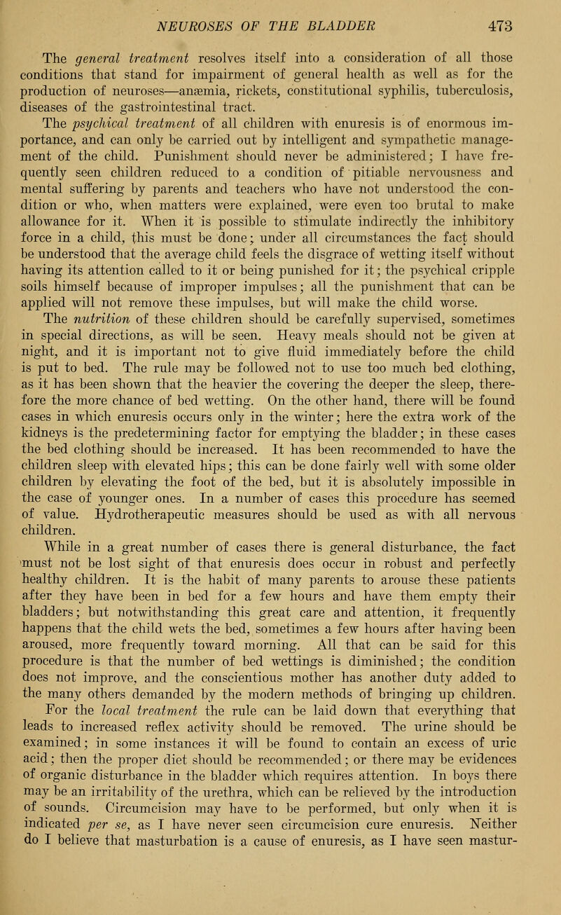 The general treatment resolves itself into a consideration of all those conditions that stand for impairment of general health as well as for the production of neuroses—anaemia, rickets, constitutional syphilis, tuberculosis, diseases of the gastrointestinal tract. The psychical treatment of all children with enuresis is of enormous im- portance, and can only be carried out by intelligent and sympathetic manage- ment of the child. Punishment should never be administered; I have fre- quently seen children reduced to a condition of pitiable nervousness and mental suffering by parents and teachers who have not understood the con- dition or who, when matters were explained, were even too brutal to make allowance for it. When it is possible to stimulate indirectly the inhibitory force in a child, this must be done; under all circumstances the fact should be understood that the average child feels the disgrace of wetting itself without having its attention called to it or being punished for it; the psychical cripple soils himself because of improper impulses; all the punishment that can be applied will not remove these impulses, but will make the child worse. The nutrition of these children should be carefully supervised, sometimes in special directions, as will be seen. Heavy meals should not be given at night, and it is important not to give fluid immediately before the child is put to bed. The rule may be followed not to use too much bed clothing, as it has been shown that the heavier the covering the deeper the sleep, there- fore the more chance of bed wetting. On the other hand, there will be found cases in which enuresis occurs only in the winter; here the extra work of the kidneys is the predetermining factor for emptying the bladder; in these cases the bed clothing should be increased. It has been recommended to have the children sleep with elevated hips; this can be done fairly well with some older children by elevating the foot of the bed, but it is absolutely impossible in the case of younger ones. In a number of cases this procedure has seemed of value. Hydrotherapeutic measures should be used as with all nervous children. While in a great number of cases there is general disturbance, the fact 'must not be lost sight of that enuresis does occur in robust and perfectly healthy children. It is the habit of many parents to arouse these patients after they have been in bed for a few hours and have them empty their bladders; but notwithstanding this great care and attention, it frequently happens that the child wets the bed, sometimes a few hours after having been aroused, more frequently toward morning. All that can be said for this procedure is that the number of bed wettings is diminished; the condition does not improve, and the conscientious mother has another duty added to the many others demanded by the modern methods of bringing up children. For the local treatment the rule can be laid down that everything that leads to increased reflex activity should be removed. The urine should be examined; in some instances it will be found to contain an excess of uric acid; then the proper diet should be recommended; or there may be evidences of organic disturbance in the bladder which requires attention. In boys there may be an irritability of the urethra, which can be relieved by the introduction of sounds. Circumcision may have to be performed, but only when it is indicated per se, as I have never seen circumcision cure enuresis. Neither do I believe that masturbation is a cause of enuresis, as I have seen mastur-