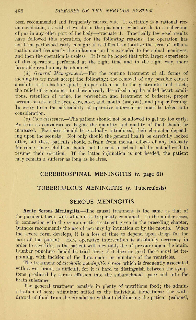 been recommended and frequently carried out. It certainly is a rational rec- ommendation, as with it we do to the pia mater what we do to a collection of pus in any other part of the body—evacuate it. Practically few good results have followed this operation, for the following reasons: the operation has not been performed early enough; it is difficult to localize the area of inflam- mation, and frequently the inflammation has extended to the spinal meninges, and then the operation is useless. It is to be hoped that with larger experience of this operation, performed at the right time and in the right way, more favorable results may be obtained. (d) General Management.—For the routine treatment of all forms of meningitis we must accept the following: the removal of any possible cause; absolute rest, absolute quiet; proper attention to the gastrointestinal tract; the relief of symptoms; to those already described may be added heart condi- tions, retention of urine, the prevention and treatment of bedsores, proper precautions as to the eyes, ears, nose, and mouth (asepsis), and proper feeding. In every form the advisability of operative intervention must be taken into consideration. (e) Convalescence.—The patient should not be allowed to get up too early. As soon as convalescence begins the quantity and quality of food should be increased. Exercises should be gradually introduced, their character depend- ing upon the sequelae. Not only should the general health be carefully looked after, but these patients should refrain from mental efforts of any intensity for some time; children should not be sent to school, adults not allowed to resume their vocation. If the latter injunction is not heeded, the patient may remain a sufferer as long as he lives. CEREBROSPINAL MENINGITIS (v. page 61) TUBERCULOUS MENINGITIS (v. Tuberculosis) SEROUS MENINGITIS Acute Serous Meningitis.—The causal treatment is the same as that of the purulent form, with which it is frequently combined. In the milder cases, in connection with the symptomatic treatment given in the preceding chapter, Quincke recommends the use of mercury by inunction or by the mouth. When the severe form develops, it is a loss of time to depend upon drugs for the cure of the patient. Here operative intervention is absolutely necessary in order to save life, as the patient will inevitably die of pressure upon the brain. Lumbar puncture should be tried first; if it does no good there must be tre- phining, with incision of the dura mater or puncture of the ventricles. The treatment of alcoholic meningitis serosa, which is frequently associated with a wet brain, is difficult, for it is hard to distinguish between the symp- toms produced by serous effusion into the subarachnoid space and into the brain substance. The general treatment consists in plenty of nutritious food; the admin- istration of some stimulant suited to the individual indications; the with- drawal of fluid from the circulation without debilitating the patient (calomel,