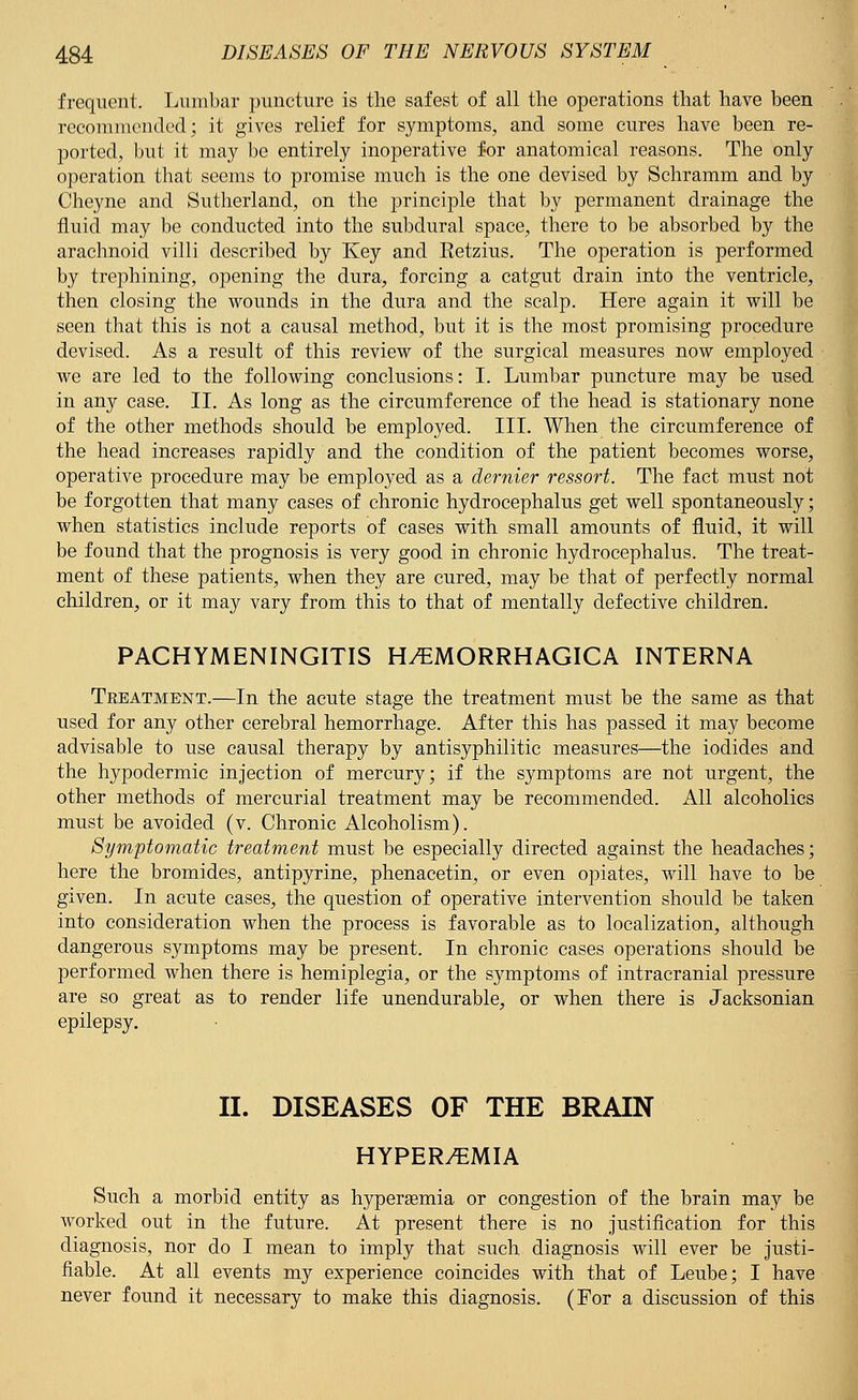 frequent. Lumbar puncture is the safest of all the operations that have been recommended; it gives relief for symptoms, and some cures have been re- ported, but it may be entirely inoperative for anatomical reasons. The only operation that seems to promise much is the one devised by Schramm and by Cheyne and Sutherland, on the principle that by permanent drainage the fluid may be conducted into the subdural space, there to be absorbed by the arachnoid villi described by Key and Eetzius. The operation is performed by trephining, opening the dura, forcing a catgut drain into the ventricle, then closing the wounds in the dura and the scalp. Here again it will be seen that this is not a causal method, but it is the most promising procedure devised. As a result of this review of the surgical measures now employed we are led to the following conclusions: I. Lumbar puncture may be used in any case. II. As long as the circumference of the head is stationary none of the other methods should be employed. III. When the circumference of the head increases rapidly and the condition of the patient becomes worse, operative procedure may be employed as a dernier ressort. The fact must not be forgotten that many cases of chronic hydrocephalus get well spontaneously; when statistics include reports of cases with small amounts of fluid, it will be found that the prognosis is very good in chronic hydrocephalus. The treat- ment of these patients, when they are cured, may be that of perfectly normal children, or it may vary from this to that of mentally defective children. PACHYMENINGITIS HEMORRHAGICA INTERNA Tkeatment.—In the acute stage the treatment must be the same as that used for any other cerebral hemorrhage. After this has passed it may become advisable to use causal therapy by antisyphilitic measures—the iodides and the hypodermic injection of mercury; if the symptoms are not urgent, the other methods of mercurial treatment may be recommended. All alcoholics must be avoided (v. Chronic Alcoholism). Symptomatic treatment must be especially directed against the headaches; here the bromides, antipyrine, phenacetin, or even opiates, will have to be given. In acute cases, the question of operative intervention should be taken into consideration when the process is favorable as to localization, although dangerous symptoms may be present. In chronic cases operations should be performed when there is hemiplegia, or the symptoms of intracranial pressure are so great as to render life unendurable, or when there is Jacksonian epilepsy. II. DISEASES OF THE BRAIN HYPER/EMIA Such a morbid entity as hyperemia or congestion of the brain may be worked out in the future. At present there is no justification for this diagnosis, nor do I mean to imply that such diagnosis will ever be justi- fiable. At all events my experience coincides with that of Leube; I have never found it necessary to make this diagnosis. (For a discussion of this