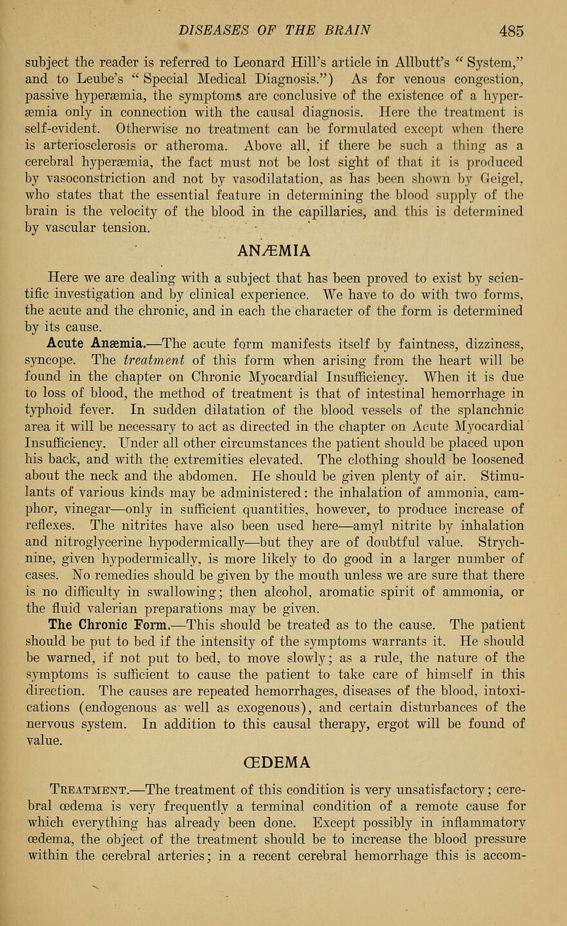 subject the reader is referred to Leonard Hill's article in Allbutt's  System, and to Leube's  Special Medical Diagnosis.) As for venous congestion, passive hyperemia, the symptoms, are conclusive of the existence of a hyper- semia only in connection with the causal diagnosis. Here the treatment is self-evident. Otherwise no treatment can be formulated except when there is arteriosclerosis or atheroma. Above all, if there be such a thing as a cerebral hyperemia, the fact must not be lost sight of that it is produced by vasoconstriction and not by vasodilatation, as has been shown by Geigel, who states that the essential feature in determining the blood supply of the brain is the velocity of the blood in the capillaries, and this is determined by vascular tension. - AN/EMIA Here we are dealing with a subject that has been proved to exist by scien- tific investigation and by clinical experience. We have to do with two forms, the acute and the chronic, and in each the character of the form is determined by its cause. Acute Anaemia.—The acute form manifests itself by faintness, dizziness, syncope. The treatment of this form when arising from the heart will be found in the chapter on Chronic Myocardial Insufficiency. When it is due to loss of blood, the method of treatment is that of intestinal hemorrhage in typhoid fever. In sudden dilatation of the blood vessels of the splanchnic area it will be necessary to act as directed in the chapter on Acute Myocardial Insufficiency. Under all other circumstances the patient should be placed upon his back, and with the extremities elevated. The clothing should be loosened about the neck and the abdomen. He should be given plenty of air. Stimu- lants of various kinds may be administered: the inhalation of ammonia, cam- phor, vinegar—only in sufficient quantities, however, to produce increase of reflexes. The nitrites have also been used here—amyl nitrite by inhalation and nitroglycerine hypodermically—but they are of doubtful value. Strych- nine, given hypodermically, is more likely to do good in a larger number of cases. No remedies should be given by the mouth unless we are sure that there is no difficulty in swallowing; then alcohol, aromatic spirit of ammonia, or the fluid valerian preparations may be given. The Chronic Form.—This should be treated as to the cause. The patient should be put to bed if the intensity of the symptoms warrants it. He should be warned, if not put to bed, to move slowly; as a rule, the nature of the symptoms is sufficient to cause the patient to take care of himself in this direction. The causes are repeated hemorrhages, diseases of the blood, intoxi- cations (endogenous as~ well as exogenous), and certain disturbances of the nervous system. In addition to this causal therapy, ergot will be found of value. (EDEMA Treatment.—The treatment of this condition is very unsatisfactory; cere- bral oedema is very frequently a terminal condition of a remote cause for which everything has already been done. Except possibly in inflammatory oedema, the object of the treatment should be to increase the blood pressure within the cerebral arteries; in a recent cerebral hemorrhage this is accom-