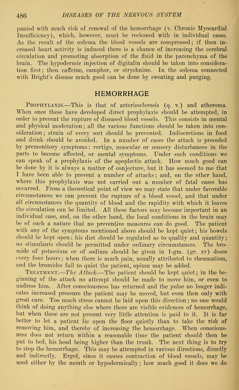 panied with much risk of renewal of the hemorrhage (v. Chronic Myocardial Insufficiency), which, however, must be reckoned with in individual cases. As the result of the oedema the blood vessels are compressed; if then in- creased heart activity is induced there is a chance of increasing the cerebral circulation and promoting absorption of the fluid in the parenchyma of the brain. The hypodermic injection of digitalin should be taken into considera- tion first; then caffeine, camphor, or strychnine. In. the oedema connected with Bright's disease much good can be done by sweating and purging. HEMORRHAGE Prophylaxis.—This is that of arteriosclerosis (q. v.) and atheroma. When once these have developed direct prophylaxis should be attempted, in order to prevent the rupture of diseased blood vessels. This consists in mental and physical moderation; all the various functions should be taken into con- sideration; strain of every sort should be prevented. Indiscretions in food and drink should be avoided. In a number of cases the attack is preceded by premonitory symptoms: vertigo, muscular or sensory disturbances in the parts to become affected, or mental symptoms. Under such conditions we can speak of a prophylaxis of the apoplectic attack. How much good can be done by it is always a matter of conjecture, but it has seemed to me that I have been able to prevent a number of attacks; and, on the other hand, where this prophylaxis was not carried out a number of fatal cases has occurred. From a theoretical point of view we may state that under favorable circumstances we can prevent the rupture of a blood vessel, and that under all circumstances the quantity of blood and the rapidity with which it leaves the circulation can be limited. All these factors may become important in an individual case, and, on the other hand, the local conditions in the brain may be of such a nature that no preventive measures can do good. The patient with any of the symptoms mentioned above should be kept quiet; his bowels should be kept open; his diet should be regulated as to quality and quantity; no stimulants should be permitted under ordinary circumstances. The bro- mide of potassium or of sodium should be given in 1-gm. (gr. xv) doses every four hours; when there is much pain, usually attributed to rheumatism, and the bromides fail to quiet the patient, opium may be added. Treatment!—The Attach.—The patient should be kept quiet; in the be- ginning of the attack no attempt should be made to move him, or even to undress him. After consciousness has returned and the pulse no longer indi- cates increased pressure the patient may be moved, but even then only with great care. Too much stress cannot be laid upon this direction; no one would think of doing anything else where there are visible evidences of hemorrhage, but when these are not present very little attention is paid to it. It is far better to let a patient lie upon the floor quietly than to take the risk of removing him, and thereby of increasing the hemorrhage. When conscious- ness does not return within a reasonable time the patient should then be put to bed, his head being higher than the trunk. The next thing is to try to stop the hemorrhage. This may be attempted in various directions, directly and indirectly. Ergot, since it causes contraction of blood vessels, may be used either by the mouth or hypodermically; how much good it does we do