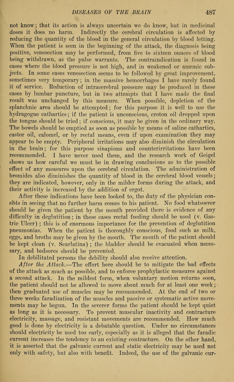 not know; that its action is always uncertain we do know, but in medicinal doses it does no harm. Indirectly the cerebral circulation is affected by reducing the quantity of the blood in the general circulation by blood letting. When the patient is seen in the beginning of the attack, the diagnosis being positive, venesection may be performed, from five to sixteen ounces of blood being withdrawn, as the pulse warrants. The contraindication is found in cases where the blood pressure is not high, and in weakened or anaemic sub- jects. In some cases venesection seems to be followed by great improvement, sometimes very temporary; in the massive hemorrhages I have rarely found it of service. Keduction of intracerebral pressure may be produced in these cases by lumbar puncture, but in two attempts that I have made the final result was unchanged by this measure. When possible, depletion of the splanchnic area should be attempted; for this purpose it is well to use the hydragogue cathartics; if the patient is unconscious, croton oil dropped upon the tongue should be tried; if conscious, it may be given in the ordinary way. The bowels should be emptied as soon as possible by means of saline cathartics, castor oil, calomel, or by rectal means, even if upon examination they may appear to be empty: Peripheral irritations may also diminish the circulation in the brain; for this purpose sinapisms and counterirritations have been recommended. I have never used them, and the research work of Geigel shows us how careful we must be in drawing conclusions as to the possible effect of any measures upon the cerebral circulation. The administration of bromides also diminishes the quantity of blood in the cerebral blood vessels; they are indicated, however, only in the milder forms during the attack, and their activity is increased by the addition of ergot. After these indications have been looked to, the duty of the physician con- sists in seeing that no further harm comes to his patient. No food whatsoever should be given the patient by the mouth provided there is evidence of any difficulty in deglutition; in these cases rectal feeding should be used (v. Gas- tric Ulcer); this is of enormous importance for the prevention of deglutition pneumonias. When the patient is thoroughly conscious, food such as milk, eggs, and broths may be given by the mouth. The mouth of the patient should be kept clean (v. Scarlatina) ; the bladder should be evacuated when neces- sary, and bedsores should be prevented. In debilitated persons the debility should also receive attention. After the Attach.—The effort here should be to mitigate the bad effects of the attack as much as possible, and to enforce prophylactic measures against a second attack. In the mildest form, when voluntary motion returns soon, the patient should not be allowed to move about much for at least one week; then graduated use of muscles may be recommended. At the end of two or three weeks faradization of the muscles and passive or systematic active move- ments may be begun. In the severer forms the patient should be kept quiet as long as it is necessary. To prevent muscular inactivity and contracture electricity, massage, and resistant movements are recommended. How much good is done by electricity is a debatable question. Under no circumstances should electricity be used too early, especially as it is alleged that the faradic current increases the tendency to an existing contracture. On the other hand, it is asserted that the galvanic current and static electricity may be used not only with safety, but also with benefit. Indeed, the use of the galvanic cur-