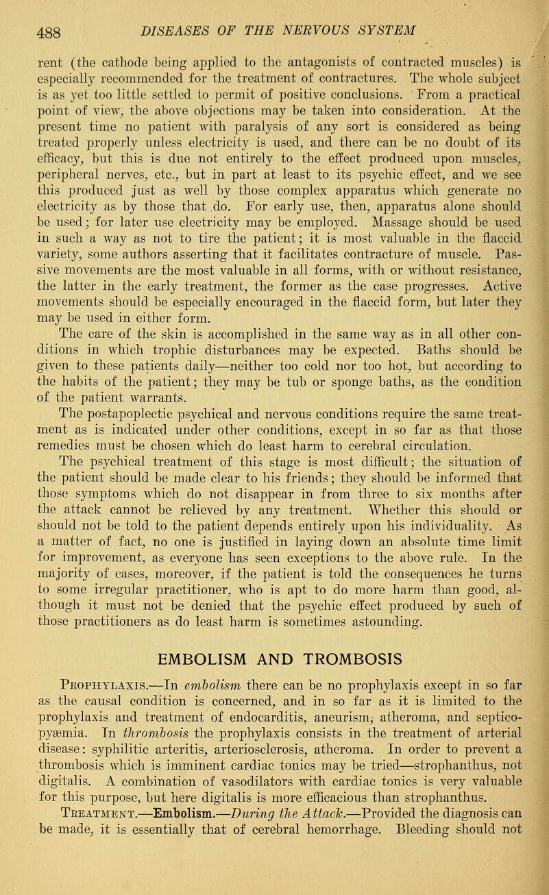 rent (the cathode being applied to the antagonists of contracted muscles) is especially recommended for the treatment of contractures. The whole subject is as yet too little settled to permit of positive conclusions. From a practical point of view, the above objections may be taken into consideration. At the present time no patient with paralysis of any sort is considered as being treated properly unless electricity is used, and there can be no doubt of its efficacy, but this is due not entirely to the effect produced upon muscles, peripheral nerves, etc., but in part at least to its psychic effect, and we see this produced just as well by those complex apparatus which generate no electricity as by those that .do. For early use, then, apparatus alone should be used; for later use electricity may be employed. Massage should be used in such a way as not to tire the patient; it is most valuable in the flaccid variety, some authors asserting that it facilitates contracture of muscle. Pas- sive movements are the most valuable in all forms, with or without resistance, the latter in the early treatment, the former as the case progresses. Active movements should be especially encouraged in the flaccid form, but later they may be used in either form. The care of the skin is accomplished in the same way as in all other con- ditions in which trophic disturbances may be expected. Baths should be given to these patients daily—neither too cold nor too hot, but according to the habits of the patient; they may be tub or sponge baths, as the condition of the patient warrants. The postapoplectic psychical and nervous conditions require the same treat- ment as is indicated under other conditions, except in so far as that those remedies must be chosen which do least harm to cerebral circulation. The psychical treatment of this stage is most difficult; the situation of the patient should be made clear to his friends; they should be informed that those symptoms which do not disappear in from three to six months after the attack cannot be relieved by any treatment. Whether this should or should not be told to the patient depends entirely upon his individuality. As a matter of fact, no one is justified in laying down an absolute time limit for improvement, as everyone has seen exceptions to the above rule. In the majority of cases, moreover, if the patient is told the consequences he turns to some irregular practitioner, who is apt to do more harm than good, al- though it must not be denied that the psychic effect produced by such of those practitioners as do least harm is sometimes astounding. EMBOLISM AND TROMBOSIS Prophylaxis.—In embolism there can be no prophylaxis except in so far as the causal condition is concerned, and in so far as it is limited to the prophylaxis and treatment of endocarditis, aneurism, atheroma, and septico- pyemia. In thrombosis the prophylaxis consists in the treatment of arterial disease: syphilitic arteritis, arteriosclerosis, atheroma. In order to prevent a thrombosis which is imminent cardiac tonics may be tried—strophanthus, not digitalis. A combination of vasodilators with cardiac tonics is very valuable for this purpose, but here digitalis is more efficacious than strophanthus. Treatment.—Embolism.—During the Attack.—Provided the diagnosis can be made, it is essentially that of cerebral hemorrhage. Bleeding should not