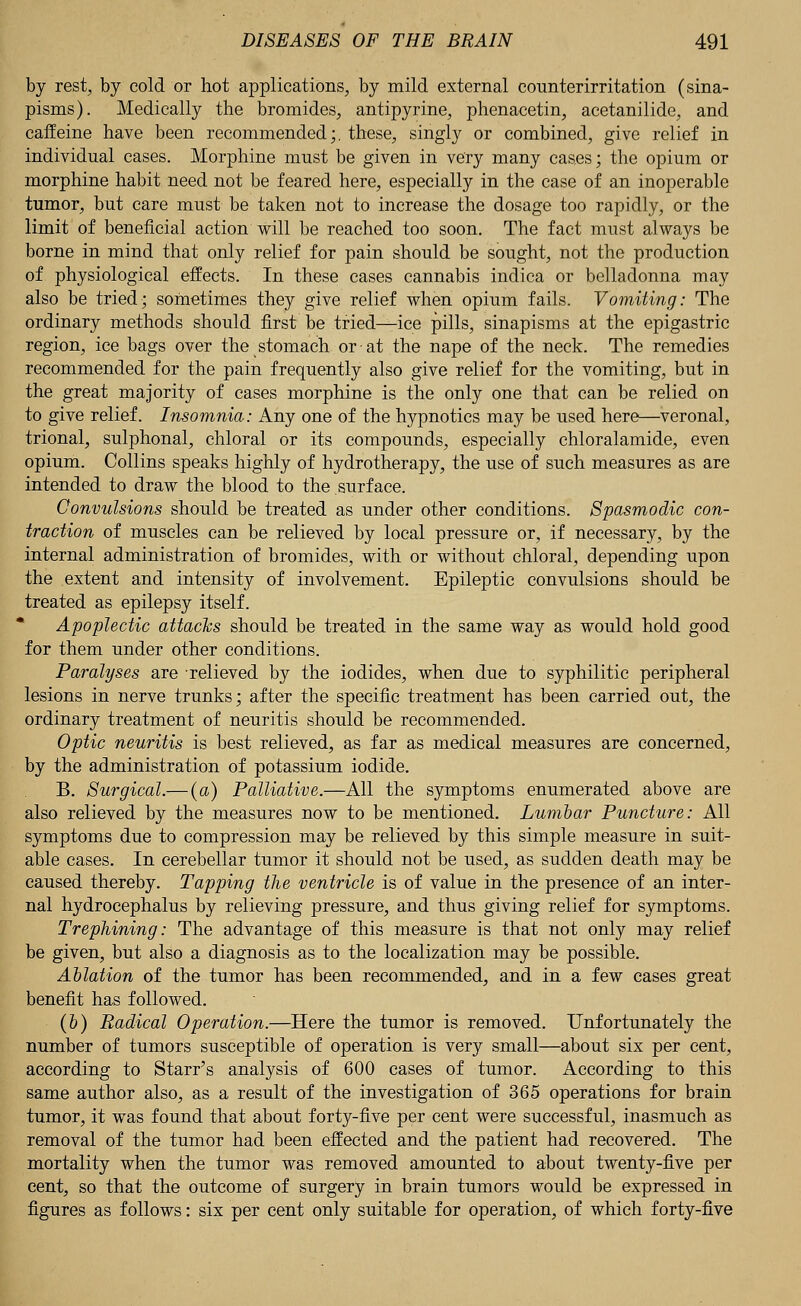 by rest, by cold or hot applications, by mild external counterirritation (sina- pisms). Medically the bromides, antipyrine, phenacetin, acetanilide, and caffeine have been recommended;, these, singly or combined, give relief in individual cases. Morphine must be given in very many cases; the opium or morphine habit need not be feared here, especially in the case of an inoperable tumor, but care must be taken not to increase the dosage too rapidly, or the limit of beneficial action will be reached too soon. The fact must always be borne in mind that only relief for pain should be sought, not the production of physiological effects. In these cases cannabis indica or belladonna may also be tried; sometimes they give relief when opium fails. Vomiting: The ordinary methods should first be tried—ice pills, sinapisms at the epigastric region, ice bags over the stomach or at the nape of the neck. The remedies recommended for the pain frequently also give relief for the vomiting, but in the great majority of cases morphine is the only one that can be relied on to give relief. Insomnia: Any one of the hypnotics may be used here—veronal, trional, sulphonal, chloral or its compounds, especially chloralamide, even opium. Collins speaks highly of hydrotherapy, the use of such measures as are intended to draw the blood to the surface. Convulsions should be treated as under other conditions. Spasmodic con- traction of muscles can be relieved by local pressure or, if necessary, by the internal administration of bromides, with or without chloral, depending upon the extent and intensity of involvement. Epileptic convulsions should be treated as epilepsy itself. Apoplectic attacks should be treated in the same way as would hold good for them under other conditions. Paralyses are relieved by the iodides, when due to syphilitic peripheral lesions in nerve trunks; after the specific treatment has been carried out, the ordinary treatment of neuritis should be recommended. Optic neuritis is best relieved, as far as medical measures are concerned, by the administration of potassium iodide. B. Surgical.— (a) Palliative.—All the symptoms enumerated above are also relieved by the measures now to be mentioned. Lumbar Puncture: All symptoms due to compression may be relieved by this simple measure in suit- able cases. In cerebellar tumor it should not be used, as sudden death may be caused thereby. Tapping the ventricle is of value in the presence of an inter- nal hydrocephalus by relieving pressure, and thus giving relief for symptoms. Trephining: The advantage of this measure is that not only may relief be given, but also a diagnosis as to the localization may be possible. Ablation of the tumor has been recommended, and in a few cases great benefit has followed. (&) Radical Operation.—Here the tumor is removed. Unfortunately the number of tumors susceptible of operation is very small—about six per cent, according to Starr's analysis of 600 cases of tumor. According to this same author also, as a result of the investigation of 365 operations for brain tumor, it was found that about forty-five per cent were successful, inasmuch as removal of the tumor had been effected and the patient had recovered. The mortality when the tumor was removed amounted to about twenty-five per cent, so that the outcome of surgery in brain tumors would be expressed in figures as follows: six per cent only suitable for operation, of which forty-five