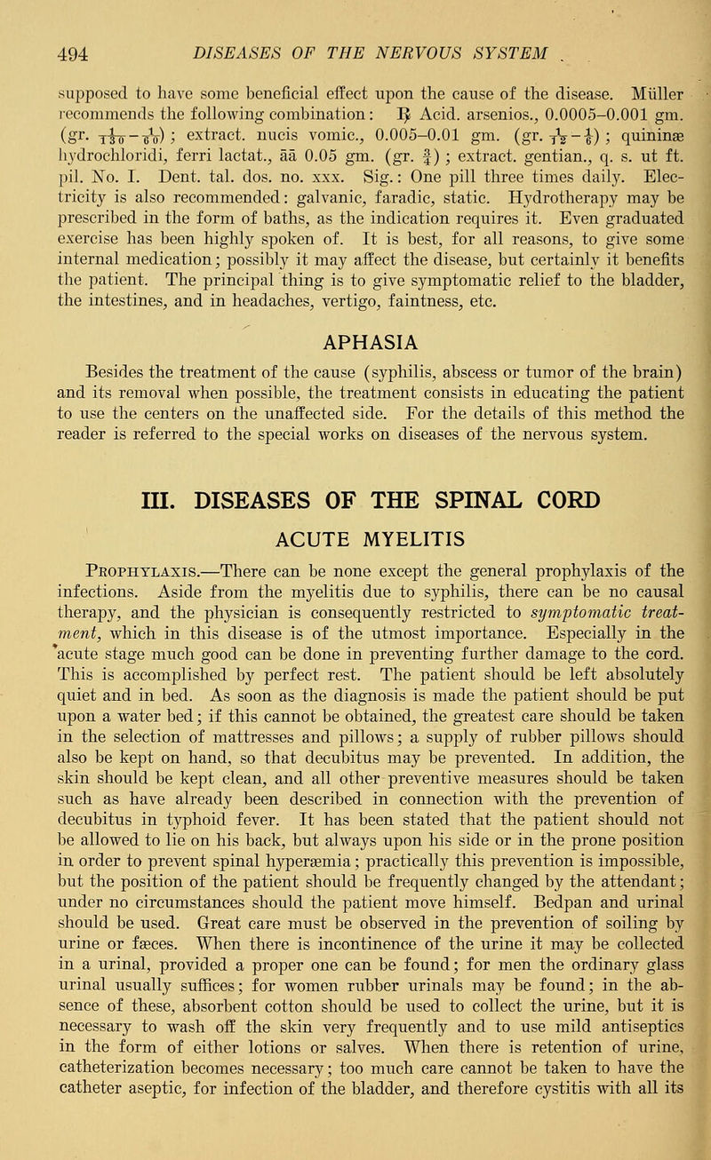 supposed to have some beneficial effect upon the cause of the disease. Miiller recommends the following combination: I£ Acid, arsenios., 0.0005-0.001 gm. (gr. -j^-^o); extract, nucis vomic., 0.005-0.01 gm. (gr. yV-i); quininse hydrochloride, ferri lactate aa 0.05 gm. (gr. f); extract, gentian., q. s. ut ft. pil. No. I. Dent. tal. dos. no. xxx. Sig.: One pill three times daily. Elec- tricity is also recommended: galvanic, faradic, static. Hydrotherapy may be prescribed in the form of baths, as the indication requires it. Even graduated exercise has been highly spoken of. It is best, for all reasons, to give some internal medication; possibly it may affect the disease, but certainly it benefits the patient. The principal thing is to give symptomatic relief to the bladder, the intestines, and in headaches, vertigo, faintness, etc. APHASIA Besides the treatment of the cause (syphilis, abscess or tumor of the brain) and its removal when possible, the treatment consists in educating the patient to use the centers on the unaffected side. For the details of this method the reader is referred to the special works on diseases of the nervous system. III. DISEASES OF THE SPINAL CORD ACUTE MYELITIS Prophylaxis.—There can be none except the general prophylaxis of the infections. Aside from the myelitis due to syphilis, there can be no causal therapy, and the physician is consequently restricted to symptomatic treat- ment, which in this disease is of the utmost importance. Especially in the acute stage much good can be done in preventing further damage to the cord. This is accomplished by perfect rest. The patient should be left absolutely quiet and in bed. As soon as the diagnosis is made the patient should be put upon a water bed; if this cannot be obtained, the greatest care should be taken in the selection of mattresses and pillows; a supply of rubber pillows should also be kept on hand, so that decubitus may be prevented. In addition, the skin should be kept clean, and all other preventive measures should be taken such as have already been described in connection with the prevention of decubitus in typhoid fever. It has been stated that the patient should not be allowed to lie on his back, but always upon his side or in the prone position in order to prevent spinal hypergemia; practically this prevention is impossible, but the position of the patient should be frequently changed by the attendant; under no circumstances should the patient move himself. Bedpan and urinal should be used. Great care must be observed in the prevention of soiling by urine or fseces. When there is incontinence of the urine it may be collected in a urinal, provided a proper one can be found; for men the ordinary glass urinal usually suffices; for women rubber urinals may be found; in the ab- sence of these, absorbent cotton should be used to collect the urine, but it is necessary to wash off the skin very frequently and to use mild antiseptics in the form of either lotions or salves. When there is retention of urine, catheterization becomes necessary; too much care cannot be taken to have the catheter aseptic, for infection of the bladder, and therefore cystitis with all its