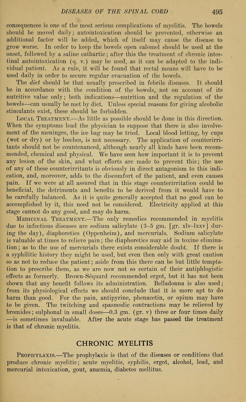 consequences is one of the most serious complications of myelitis. The bowels should be moved daily; autointoxication should be prevented, otherwise an additional factor will be added, which of itself may cause the disease to grow worse. In order to keep the bowels open calomel should be used at the onset, followed by a saline cathartic; after this the treatment of chronic intes- tinal autointoxication (q. v.) may be used,,as it can be adapted to the indi- vidual patient. As a rule, it will be found that rectal means will have to be used daily in order to secure regular evacuation of the bowels. The diet should be that usually prescribed in febrile diseases. It should be in accordance with the condition of the bowels, not on account of its nutritive value only; both indications—nutrition and the regulation of the bowels—can usually be met by diet. Unless special reasons for giving alcoholic stimulants exist, these should be forbidden. Local Treatment.—As little as possible should be done in this direction. When the symptoms lead the physician to suppose that there is also involve- ment of the meninges, the ice bag may be tried. Local blood letting, by cups (wet or dry) or by leeches, is not necessary. The application of couriterirri- tants should not be countenanced, although nearly all kinds have been recom- mended, chemical and physical. We have seen how important it is to prevent any lesion of the skin, and what efforts are made to prevent this; the use of any of these counterirritants is obviously in direct antagonism to this indi- cation, and, moreover, adds to the discomfort of the patient, and even causes pain. If we were at all assured that in this stage counterirritation could be beneficial, the detriments and benefits to be derived from it would have to be carefully balanced. As it is quite generally accepted that no good can be accomplished by it, this need not be considered. Electricity applied at this stage cannot do any good, and may do harm. Medicinal Treatment.—The only remedies recommended in myelitis due to infectious diseases are sodium salicylate (3-5 gm. [gr. xlv-lxxv] dur- ing the day), diaphoretics (Oppenheim), and mercurials. Sodium salicylate is valuable at times to relieve pain; the diaphoretics may aid in toxine elimina- tion; as to the use of mercurials there exists considerable doubt. If there is a syphilitic history they might be used, but even then only with great caution so as not to reduce the patient; aside from this there can be but little tempta- tion to prescribe them, as we are now not so certain of their antiphlogistic effects as formerly. Brown-Sequard recommended ergot, but it has not been shown that any benefit follows its administration. Belladonna is also used; from its physiological effects we should conclude that it is more apt to do harm than good. For the pain, antipyrine, phenacetin, or opium may have to be given. The twitching and spasmodic contractions may be relieved by bromides; sulphonal in small doses—0.3 gm. (gr. v) three or four times daily —is sometimes invaluable. After the acute stage has passed the treatment is that of chronic myelitis. CHRONIC MYELITIS Prophylaxis.—The prophylaxis is that of the diseases or conditions that produce chronic myelitis; acute myelitis, syphilis, ergot, alcohol, lead, and mercurial intoxication, gout, ansemia, diabetes mellitus.