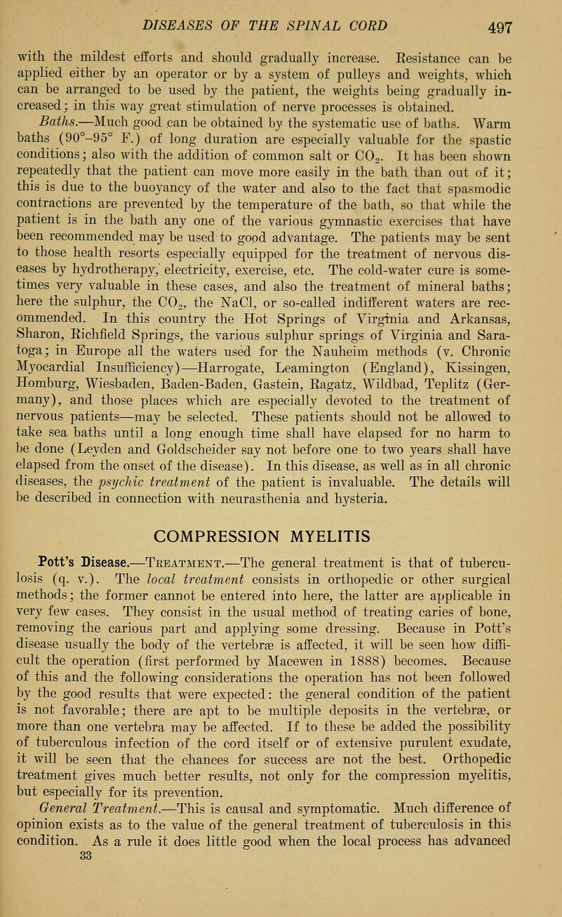 with the mildest efforts and should gradually increase. Eesistance can be applied either by an operator or by a system of pulleys and weights, which can be arranged to be used by the patient, the weights being gradually in- creased ; in this way great stimulation of nerve processes is obtained. Baths.—Much good can be obtained by the systematic use of baths. Warm baths (90°-95° F.) of long duration are especially valuable for the spastic conditions; also with the addition of common salt or C02. It has been shown repeatedly that the patient can move more easily in the bath than out of it; this is due to the buoyancy of the water and also to the fact that spasmodic contractions are prevented by the temperature of the bath, so that while the patient is in the bath any one of the various gymnastic exercises that have been recommended may be used to good advantage. The patients may be sent to those health resorts especially equipped for the treatment of nervous dis- eases by hydrotherapy,' electricity, exercise, etc. The cold-water cure is some- times very valuable in these cases, and also the treatment of mineral baths; here the sulphur, the C02, the NaCl, or so-called indifferent waters are rec- ommended. In this country the Hot Springs of Virginia and Arkansas, Sharon, Eichfield Springs, the various sulphur springs of Virginia and Sara- toga; in Europe all the waters used for the Nauheim methods (v. Chronic Myocardial Insufficiency)—Harrogate, Leamington (England), Kissingen, Homburg, Wiesbaden, Baden-Baden, Gastein, Bagatz, Wildbad, Teplitz (Ger- many), and those places which are especially devoted to the treatment of nervous patients—may be selected. These patients should not be allowed to take sea baths until a long enough time shall have elapsed for no harm to be done (Leyden and Goldscheider say not before one to two years shall have elapsed from the onset of the disease). In this disease, as well as in all chronic diseases, the psychic treatment of the patient is invaluable. The details will be described in connection with neurasthenia and hysteria. COMPRESSION MYELITIS Pott's Disease.—Treatment.—The general treatment is that of tubercu- losis (q. v.). The local treatment consists in orthopedic or other surgical methods; the former cannot be entered into here, the latter are applicable in very few cases. They consist in the usual method of treating caries of bone, removing the carious part and applying some dressing. Because in Pott's disease usually the body of the vertebrae is affected, it will be seen how diffi- cult the operation (first performed by Macewen in 1888) becomes. Because of this and the following considerations the operation has not been followed by the good results that were expected: the general condition of the patient is not favorable; there are apt to be multiple deposits in the vertebras, or more than one vertebra may be affected. If to these be added the possibility of tuberculous infection of the cord itself or of extensive purulent exudate, it will be seen that the chances for success are not the best. Orthopedic treatment gives much better results, not only for the compression myelitis, but especially for its prevention. General Treatment.—This is causal and symptomatic. Much difference of opinion exists as to the value of the general treatment of tuberculosis in this condition. As a rule it does little good when the local process has advanced 33