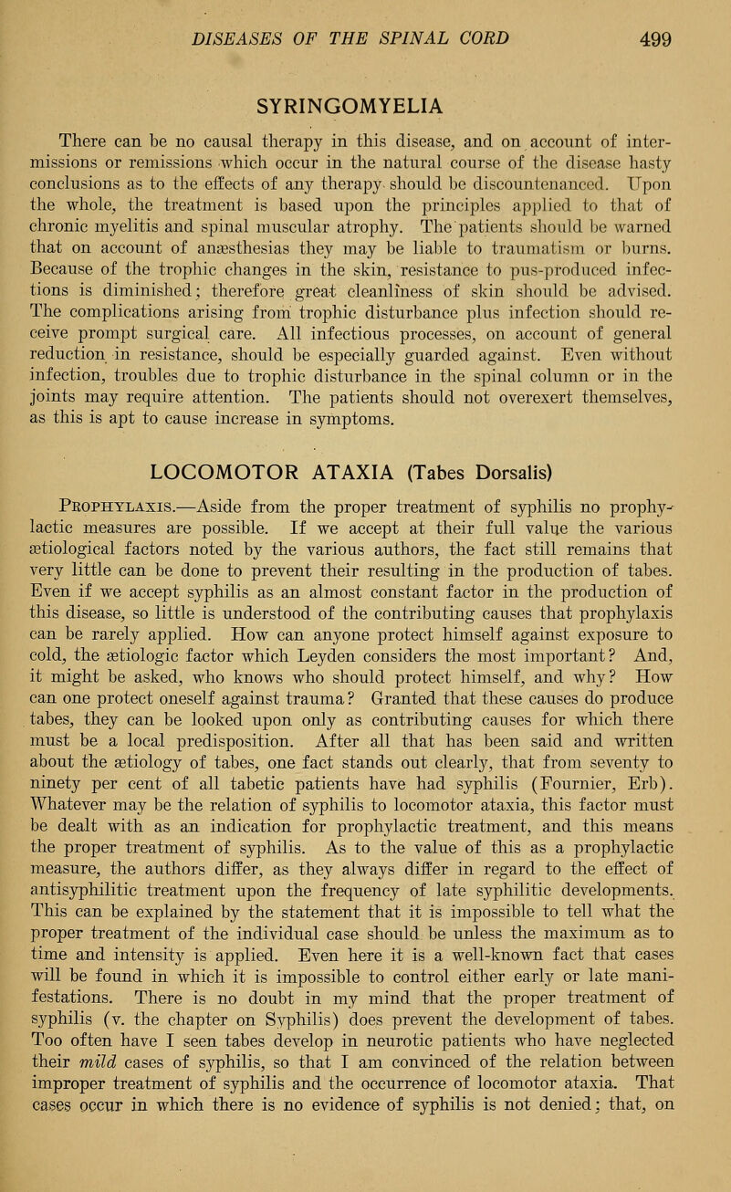 SYRINGOMYELIA There can be no causal therapy in this disease, and on account of inter- missions or remissions which occur in the natural course of the disease hasty conclusions as to the effects of any therapy- should be discountenanced. Upon the whole, the treatment is based upon the principles applied to that of chronic myelitis and spinal muscular atrophy. The patients should be warned that on account of anaesthesias they may be liable to traumatism or burns. Because of the trophic changes in the skin, resistance to pus-produced infec- tions is diminished; therefore great cleanliness of skin should be advised. The complications arising from trophic disturbance plus infection should re- ceive prompt surgical care. All infectious processes, on account of general reduction in resistance, should be especially guarded against. Even without infection, troubles due to trophic disturbance in the spinal column or in the joints may require attention. The patients should not overexert themselves, as this is apt to cause increase in symptoms. LOCOMOTOR ATAXIA (Tabes Dorsalis) Prophylaxis.—Aside from the proper treatment of syphilis no prophy-- lactic measures are possible. If we accept at their full value the various aetiological factors noted by the various authors, the fact still remains that very little can be done to prevent their resulting in the production of tabes. Even if we accept syphilis as an almost constant factor in the production of this disease, so little is understood of the contributing causes that prophylaxis can be rarely applied. How can anyone protect himself against exposure to cold, the setiologic factor which Leyden considers the most important? And, it might be asked, who knows who should protect himself, and why? How can one protect oneself against trauma ? Granted that these causes do produce tabes, they can be looked upon only as contributing causes for which there must be a local predisposition. After all that has been said and written about the aetiology of tabes, one fact stands out clearly, that from seventy to ninety per cent of all tabetic patients have had syphilis (Fournier, Erb). Whatever may be the relation of syphilis to locomotor ataxia, this factor must be dealt with as an indication for prophylactic treatment, and this means the proper treatment of syphilis. As to the value of this as a prophylactic measure, the authors differ, as they always differ in regard to the effect of antisyphilitic treatment upon the frequency of late syphilitic developments. This can be explained by the statement that it is impossible to tell what the proper treatment of the individual case should, be unless the maximum as to time and intensity is applied. Even here it is a well-known fact that cases will be found in which it is impossible to control either early or late mani- festations. There is no doubt in my mind that the proper treatment of syphilis (v. the chapter on Syphilis) does prevent the development of tabes. Too often have I seen tabes develop in neurotic patients who have neglected their mild cases of syphilis, so that I am convinced of the relation between improper treatment of syphilis and the occurrence of locomotor ataxia. That cases occur in which there is no evidence of syphilis is not denied: that, on