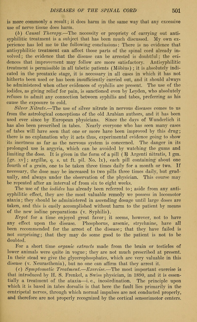 is more commonly a result; it does harm in the same way that any excessive use of nerve tissue does harm. (&) Causal Therapy.—The necessity or propriety of carrying out anti- syphilitic treatment is a subject that has been much discussed. My own ex- perience has led me to' the following conclusions: There is no evidence that antisyphilitic treatment can affect those parts of the spinal cord already in- volved ; the evidence that the disease can be arrested is doubtful; the evi- dences that improvement may follow are more satisfactory. Antisyphilitic treatment is permissible in all tabetic patients (Mobius); it is absolutely indi- cated in the preataxic stage, it is necessary in all cases in which it has not hitherto been used or has been insufficiently carried out, and it should always be administered when other evidences of syphilis are present. The use of the iodides, as giving relief for pain, is sanctioned even by Leyden, who absolutely refuses to admit any connection between syphilis and tabes, preferring as his cause the exposure to cold. Silver Nitrate.—The use of silver nitrate in nervous diseases comes to us from the astrological conceptions of the old Arabian authors, and it has been used ever since by European physicians. Since the days of Wunderlich it has also been prescribed in tabes. Nearly everyone who has seen many cases of tabes will have seen that one or more have been improved by this drug; there is no explanation why it acts thus, experimental evidence going to show its inertness as far as the nervous system is concerned. The danger in its prolonged use is argyria, which can be avoided by watching the gums and limiting the dose. It is given in the form of a pill (IJ Argenti nitratis, 1 gm. [gr. xv] ; argillse, q. s. ut ft. pil. No. lx), each pill containing about one fourth of a grain, one to be taken three times daily for a month or two. If necessary, the dose may be increased to two pills three times daily, but grad- ually, and always under the observation of the physician. This course may be repeated after an interval of from six to eight weeks. The use of the iodides has already been referred to; aside from any anti- syphilitic effect, they are the most valuable remedy we possess in locomotor ataxia; they should be administered in ascending dosage until large doses are taken, and this is easily accomplished without harm to the patient by means of the new iodine preparations (v. Syphilis). Ergot for a time enjoyed great favor; it seems, however, not to have any effect upon the disease. Phosphorus, arsenic, strychnine, have all been recommended for the arrest of the disease; that they have failed is not surprising; that they may do some good to the patient is not to be doubted. For a short time organic extracts made from the brain or testicles of lower animals were quite in vogue; they are not much prescribed at present. In their stead we give the glycerophosphates, which are very valuable in this disease (v. Neurasthenia), but no one can affirm that they arrest it. (c) Symptomatic Treatment.—Exercise.—The most important exercise is that introduced by H. S. Frenkel, a Swiss physician, in 1890, and it is essen- tially a treatment of the ataxia—i. e., incoordination. The principle upon which it is based in tabes dorsalis is that here the fault lies primarily in the centripetal nerves, through which normal impulses are not conducted properly, and therefore are not properly recognized by the cortical sensorimotor centers.