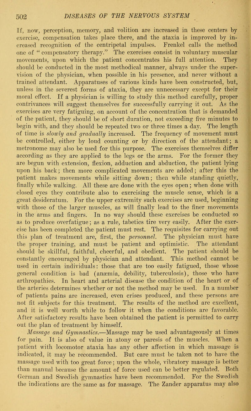 If, now, perception, memory, and volition are increased in these centers by exercise, compensation takes place there, and the ataxia is improved by in- creased recognition of the centripetal impulses. Frenkel calls the method one of  compensatory therapy. The exercises consist in voluntary muscular movements, upon which the patient concentrates his full attention. They should be conducted in the most methodical manner, always under the super- vision of the physician, when possible in his presence, and never without a trained attendant. Apparatuses of various kinds have been constructed, but, unless in the severest forms of ataxia, they are unnecessary except for their moral effect. If a physician is willing to study this method carefully, proper contrivances will suggest themselves for successfully carrying it out. As the exercises are very fatiguing, on account of the concentration that is demanded of the patient, they should be of short duration, not exceeding five minutes to begin with, and they should be repeated two or three times a day. The length of time is slowly and gradually increased. The frequency of movement must be controlled, either by loud counting or by direction of the attendant; a metronome may also be used for this purpose. The exercises themselves differ according as they are applied to the legs or the arms. For the former they are begun with extension, flexion, adduction and abduction, the patient lying upon his back; then more complicated movements are added; after this the patient makes movements while sitting down; then while standing quietly, finally while walking. All these are done with the eyes open; when done with closed eyes they contribute also to exercising the muscle sense, which is a great desideratum. For the upper extremity such exercises are used, beginning with those of the larger muscles, as will finally lead to the finer movements in the arms and fingers. In no way should these exercises be conducted so as to produce overfatigue; as a rule, tabetics tire very easily. After the exer- cise has been completed the patient must rest. The requisites for carrying out this plan of treatment are, first, the personnel. The physician must have the proper training, and must be patient and optimistic. The attendant should be skillful, faithful, cheerful, and obedient. The patient should be constantly encouraged by physician and attendant. This method cannot be. used in certain individuals: those that are too easily fatigued, those whose general condition is bad (anasmia, debility, tuberculosis), those who have arthropathies. In heart and arterial disease the condition of the heart or of the arteries determines whether or not the method may be used. In a number of patients pains are increased, even crises produced, and these persons are not fit subjects for this treatment. The results of the method are excellent, and it is well worth while to follow it when the conditions are favorable. After satisfactory results have been obtained the patient is permitted to carry out the plan of treatment by himself. Massage and Gymnastics.—Massage may be used advantageously at times for pain. It is also of value in atony or paresis of the muscles. When a patient with locomotor ataxia has any other affection in which massage is indicated, it may be recommended. But care must be taken not to have the massage used with too great force; upon the whole, vibratory massage is better than manual because the amount of force used can be better regulated. Both German and Swedish gymnastics have been recommended. For the Swedish the indications are the same as for massage. The Zander apparatus may also