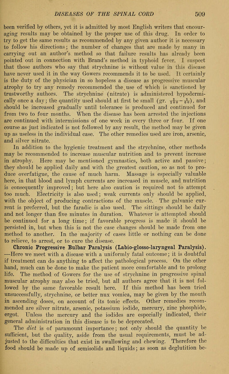 been verified by others, yet it is admitted by most English writers that encour- aging results may be obtained by the proper use of this drug. In order to try to get the same results as recommended by any given author it is necessary to follow his directions; the number of changes that are made by many in carrying out an author's method so that failure results has already been pointed out in connection with Brand's method in typhoid fever. I suspect that those authors who say that strychnine is without value in this disease have never used it in the way Gowers recommends it to be used. It certainly is the duty of the physician in so hopeless a disease as progressive muscular atrophy to try any'remedy recommended the,use of which is sanctioned by trustworthy authors. The strychnine (nitrate) is administered hypodermi- cally once a day; the quantity used should at first be small (gr. yo-q- eV), and should be increased gradually until tolerance is produced and continued for from two to four months. When the disease has been arrested the injections are continued with intermissions of one week in every three or four. If one course as just indicated is not followed by any result, the method may be given up as useless in the individual case. The other remedies used are iron, arsenic, and silver nitrate. In addition to the hygienic treatment and the strychnine, other methods may be recommended to increase muscular nutrition and to prevent increase in atrophy. Here may be mentioned gymnastics, both active and passive; they should be applied daily and with the greatest caution, so as not to pro- duce overfatigue, the cause of much harm. Massage is especially valuable here, in that blood and lymph currents are increased in muscle, and nutrition is consequently improved; but here also caution is required not to attempt too much. Electricity is also used; weak currents only should be applied, with the object of producing contractions of the muscle. • The galvanic cur- rent is preferred, but the faradic is also used. The sittings should be daily and not longer than five minutes in duration. Whatever is attempted should be continued for a long time; if favorable progress is made it should be persisted in, but when this is not the case changes should be made from one method to another. In the majority of cases little or nothing can be done to relieve, to arrest, or to cure the disease. Chronic Progressive Bulbar Paralysis (Labio-glosso-laryngeal Paralysis). —Here we meet with a disease with a uniformly fatal outcome; it is doubtful if treatment can do anything to affect the pathological process. On the other hand, much can be done to make the patient more comfortable and to prolong life. The method of Gowers for the use of strychnine in progressive spinal muscular atrophy may also be tried, but all authors agree that it is not fol- lowed by the same favorable result here. If this method has been tried unsuccessfully, strychnine, or better nux vomica, may be given by the mouth in ascending doses, on account of its tonic effects. Other remedies recom- mended are silver nitrate, arsenic, potassium iodide, mercury, zinc phosphide, ergot. Unless the mercury and the iodides are especially indicated, their general administration in this disease is to be deprecated. The diet is of paramount importance; not only should the quantity be sufficient, but the quality, aside from the usual requirements, must be ad- justed to the difficulties that exist in swallowing and chewing. Therefore the food should be made up of semisolids and liquids; as soon as deglutition be-