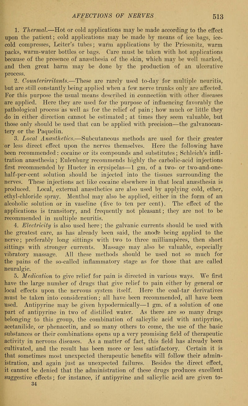 1. Thermal.—Hot or cold applications may be made according to the effect upon the patient; cold applications may be made by means of ice bags, ice- cold compresses, Leiter's tubes; warm applications by the Priessnitz, warm packs, warm-water bottles or bags. Care must be taken with hot applications because of the presence of anaesthesia of the skin, which may be well marked, and then great harm may be done by the production of an ulcerative process. 2. Counterirritants.—These are rarely used to-day for multiple neuritis, but are still constantly being applied when a few nerve trunks only are affected. For this purpose the usual means described in connection with other diseases are applied. Here they are used for the purpose of influencing favorably the pathological process as well as for the relief of pain; how much or little they do in either direction cannot be estimated; at times they seem valuable, but those only should be used that can be applied with precision—the galvanocau- tery or the Paquelin. 3. Local Anaesthetics.—Subcutaneous methods are used for their greater 'or less direct effect upon the nerves themselves. Here the following have been recommended: cocaine or its compounds and substitutes; Schleich's infil- tration anaesthesia; Eulenburg recommends highly the carbolic-acid injections first recommended by Hueter in erysipelas—1 gm. of a two- or two-and-one- half-per-cent solution should be injected into the tissues surrounding the nerves. These injections act like cocaine elsewhere in that local anaesthesia is produced. Local, external anaesthetics are also used by applying cold, ether, ethyl-chloride spray. Menthol may also be applied, either in the form of an alcoholic solution or in vaseline (five to ten per cent). The effect of the applications is transitory, and frequently not pleasant; they are not to be recommended in multiple neuritis. 4. Electricity is also used here; the galvanic currents should be used with the greatest care, as has already been said, the anode being applied to the nerve; preferably long sittings with two to three milliamperes, then short sittings with stronger currents. Massage may also be valuable, especially vibratory massage. All these methods should be used not so much for the pains of the so-called inflammatory stage as for those that are called neuralgic. 5. Medication to give relief for pain is directed in various ways. We first have the large number of drugs that give relief to pain either by general or local effects upon the nervous system itself. Here the coal-tar derivatives must be taken into consideration; all have been recommended, all have been used. Antipyrine may be given hypodermically—1 gm. of a solution of one part of antipyrine in two of distilled water. As there are so many drugs belonging to this group, the combination of salicylic acid with antipyrine, acetanilide, or phenacetin, and so many others to come, the use of the basic substances or their combinations opens up a very promising field of therapeutic activity in nervous diseases. As a matter of fact, this field has already been cultivated, and the result has been more or less satisfactory. Certain it is that sometimes most unexpected therapeutic benefits will follow their admin- istration, and again just as unexpected failures. Besides the direct effect, it cannot be denied that the administration of these drugs produces excellent suggestive effects; for instance, if antipyrine and salicylic acid are given to- 34