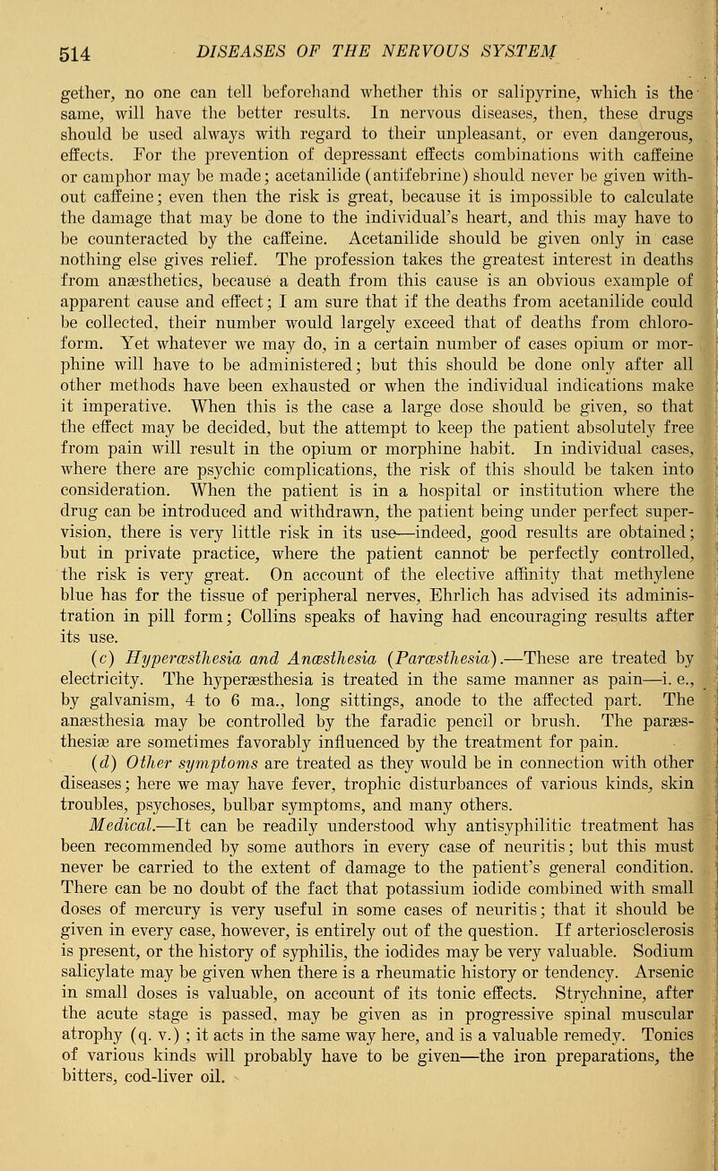 gether, no one can tell beforehand whether this or salipyrine, which is the same, will have the better results. In nervous diseases, then, these drugs should be used always with regard to their unpleasant, or even dangerous, effects. For the prevention of depressant effects combinations with caffeine or camphor may be made; acetanilide (antifebrine) should never be given with- out caffeine; even then the risk is great, because it is impossible to calculate the damage that may be done to the individual's heart, and this may have to be counteracted by the caffeine. Acetanilide should be given only in case nothing else gives relief. The profession takes the greatest interest in deaths from anaesthetics, because a death from this cause is an obvious example of apparent cause and effect; I am sure that if the deaths from acetanilide could be collected, their number would largely exceed that of deaths from chloro- form. Yet whatever we may do, in a certain number of cases opium or mor- phine will have to be administered; but this should be done only after all other methods have been exhausted or when the individual indications make it imperative. When this is the case a large dose should be given, so that the effect may be decided, but the attempt to keep the patient absolutely free from pain will result in the opium or morphine habit. In individual cases, where there are psychic complications, the risk of this should be taken into consideration. When the patient is in a hospital or institution where the drug can be introduced and withdrawn, the patient being under perfect super- vision, there is very little risk in its use—indeed, good results are obtained; but in private practice, where the patient cannot be perfectly controlled, the risk is very great. On account of the elective affinity that methylene blue has for the tissue of peripheral nerves, Ehrlich has advised its adminis- tration in pill form; Collins speaks of having had encouraging results after its use. (c) Hyperesthesia and Anesthesia (Paresthesia).—These are treated by electricity. The hyperesthesia is treated in the same manner as pain—i. e., by galvanism, 4 to 6 ma., long sittings, anode to the affected part. The anaesthesia may be controlled by the faradic pencil or brush. The pares- thesias are sometimes favorably influenced by the treatment for pain. (d) Other symptoms are treated as they would be in connection with other diseases; here we may have fever, trophic disturbances of various kinds, skin troubles, psychoses, bulbar symptoms, and many others. Medical.—It can be readily understood why antisyphilitic treatment has been recommended by some authors in every case of neuritis; but this must never be carried to the extent of damage to the patient's general condition. There can be no doubt of the fact that potassium iodide combined with small doses of mercury is very useful in some cases of neuritis; that it should be given in every case, however, is entirely out of the question. If arteriosclerosis is present, or the history of syphilis, the iodides may be very valuable. Sodium salicylate may be given when there is a rheumatic history or tendency. Arsenic in small doses is valuable, on account of its tonic effects. Strychnine, after the acute stage is passed, may be given as in progressive spinal muscular atrophy (q. v.) ; it acts in the same way here, and is a valuable remedy. Tonics of various kinds will probably have to be given—the iron preparations, the bitters, cod-liver oil.