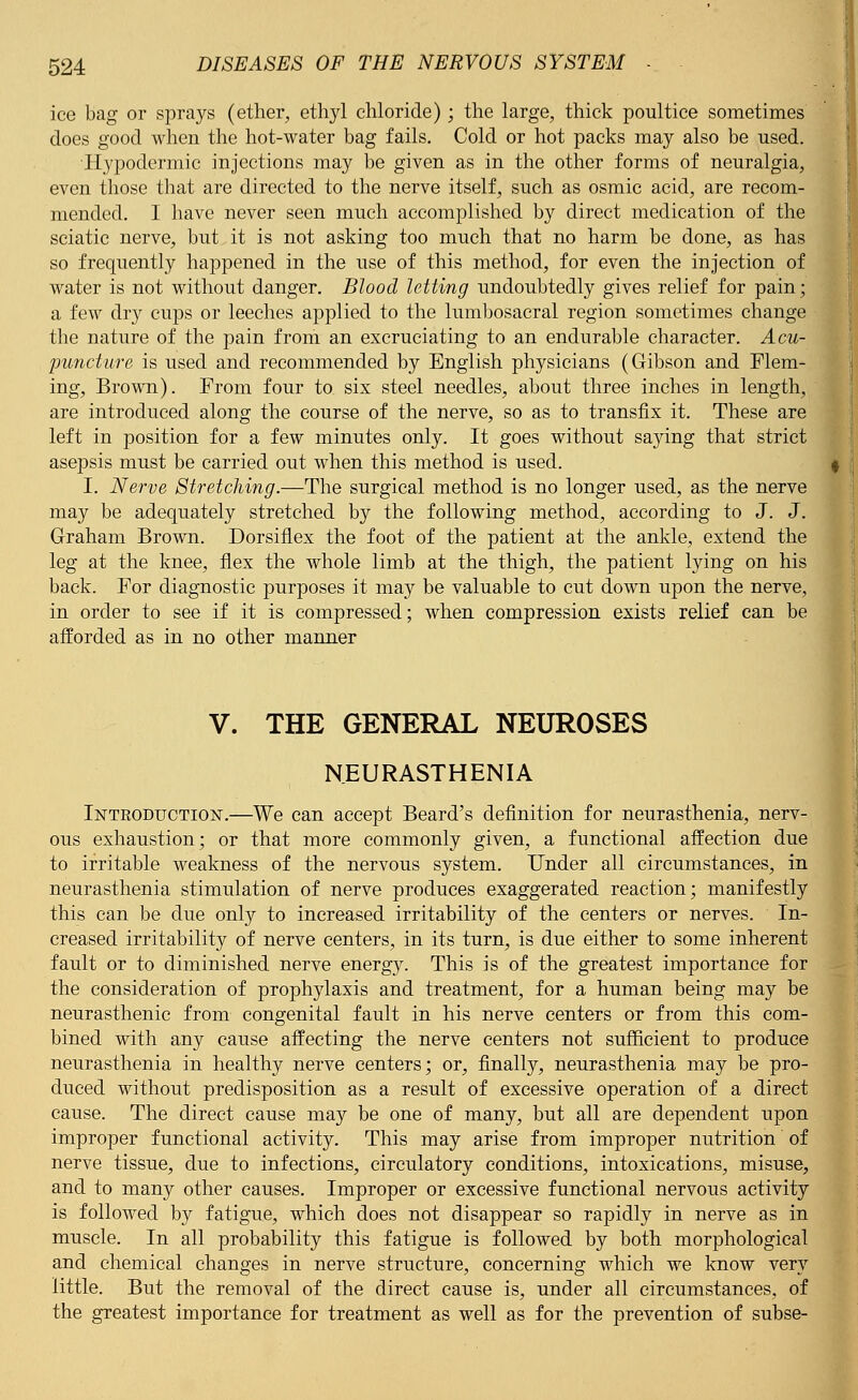 ice bag or sprays (ether, ethyl chloride) ; the large, thick poultice sometimes does good when the hot-water bag fails. Cold or hot packs may also be used. Hypodermic injections may be given as in the other forms of neuralgia, even those that are directed to the nerve itself, such as osmic acid, are recom- mended. I have never seen much accomplished by direct medication of the sciatic nerve, but it is not asking too much that no harm be done, as has so frequently happened in the use of this method, for even the injection of water is not without danger. Blood letting undoubtedly gives relief for pain; a few dry cups or leeches applied to the lumbosacral region sometimes change the nature of the pain from an excruciating to an endurable character. Acu- puncture is used and recommended by English physicians (Gibson and Flem- ing, Brown). From four to six steel needles, about three inches in length, are introduced along the course of the nerve, so as to transfix it. These are left in position for a few minutes only. It goes without saying that strict asepsis must be carried out when this method is used. I. Nerve Stretching.—The surgical method is no longer used, as the nerve may be adequately stretched by the following method, according to J. J. Graham Brown. Dorsiflex the foot of the patient at the ankle, extend the leg at the knee, flex the whole limb at the thigh, the patient lying on his back. For diagnostic purposes it may be valuable to cut down upon the nerve, in order to see if it is compressed; when compression exists relief can be afforded as in no other manner V. THE GENERAL NEUROSES NEURASTHENIA Introduction.—We can accept Beard's definition for neurasthenia, nerv- ous exhaustion; or that more commonly given, a functional affection due to irritable weakness of the nervous system. Under all circumstances, in neurasthenia stimulation of nerve produces exaggerated reaction; manifestly this can be due only to increased irritability of the centers or nerves. In- creased irritability of nerve centers, in its turn, is due either to some inherent fault or to diminished nerve energy. This is of the greatest importance for the consideration of prophylaxis and treatment, for a human being may be neurasthenic from congenital fault in his nerve centers or from this com- bined with any cause affecting the nerve centers not sufficient to produce neurasthenia in healthy nerve centers; or, finally, neurasthenia may be pro- duced without predisposition as a result of excessive operation of a direct cause. The direct cause may be one of many, but all are dependent upon improper functional activity. This may arise from improper nutrition of nerve tissue, due to infections, circulatory conditions, intoxications, misuse, and to many other causes. Improper or excessive functional nervous activity is followed by fatigue, which does not disappear so rapidly in nerve as in muscle. In all probability this fatigue is followed by both morphological and chemical changes in nerve structure, concerning which we know very little. But the removal of the direct cause is, under all circumstances, of the greatest importance for treatment as well as for the prevention of subse-