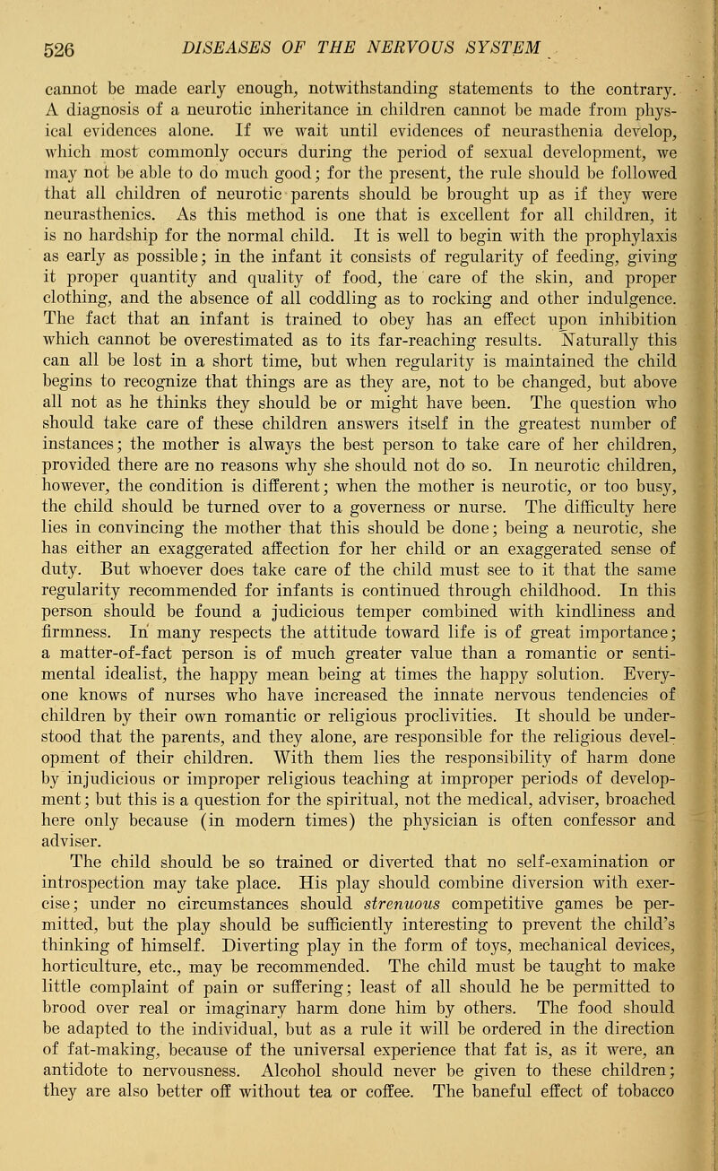 cannot be made early enough, notwithstanding statements to the contrary. A diagnosis of a neurotic inheritance in children cannot be made from phys- ical evidences alone. If we wait until evidences of neurasthenia develop, which most commonly occurs during the period of sexual development, we may not be able to do much good; for the present, the rule should be followed that all children of neurotic parents should be brought up as if they were neurasthenics. As this method is one that is excellent for all children, it is no hardship for the normal child. It is well to begin with the prophylaxis as early as possible; in the infant it consists of regularity of feeding, giving it proper quantity and quality of food, the care of the skin, and proper clothing, and the absence of all coddling as to rocking and other indulgence. The fact that an infant is trained to obey has an effect upon inhibition which cannot be overestimated as to its far-reaching results. Naturally this can all be lost in a short time, but when regularity is maintained the child begins to recognize that things are as they are, not to be changed, but above all not as he thinks they should be or might have been. The question who should take care of these children answers itself in the greatest number of instances; the mother is always the best person to take care of her children, provided there are no reasons why she should not do so. In neurotic children, however, the condition is different; when the mother is neurotic, or too busy, the child should be turned over to a governess or nurse. The difficulty here lies in convincing the mother that this should be done; being a neurotic, she has either an exaggerated affection for her child or an exaggerated sense of duty. But whoever does take care of the child must see to it that the same regularity recommended for infants is continued through childhood. In this person should be found a judicious temper combined with kindliness and firmness. In many respects the attitude toward life is of great importance; a matter-of-fact person is of much greater value than a romantic or senti- mental idealist, the happy mean being at times the happy solution. Every- one knows of nurses who have increased the innate nervous tendencies of children by their own romantic or religious proclivities. It should be under- stood that the parents, and they alone, are responsible for the religious devel- opment of their children. With them lies the responsibility of harm done by injudicious or improper religious teaching at improper periods of develop- ment ; but this is a question for the spiritual, not the medical, adviser, broached here only because (in modern times) the physician is often confessor and adviser. The child should be so trained or diverted that no self-examination or introspection may take place. His play should combine diversion with exer- cise; under no circumstances should strenuous competitive games be per- mitted, but the play should be sufficiently interesting to prevent the child's thinking of himself. Diverting play in the form of toys, mechanical devices, horticulture, etc., may be recommended. The child must be taught to make little complaint of pain or suffering; least of all should he be permitted to brood over real or imaginary harm done him by others. The food should be adapted to the individual, but as a rule it will be ordered in the direction of fat-making, because of the universal experience that fat is, as it were, an antidote to nervousness. Alcohol should never be given to these children; they are also better off without tea or coffee. The baneful effect of tobacco