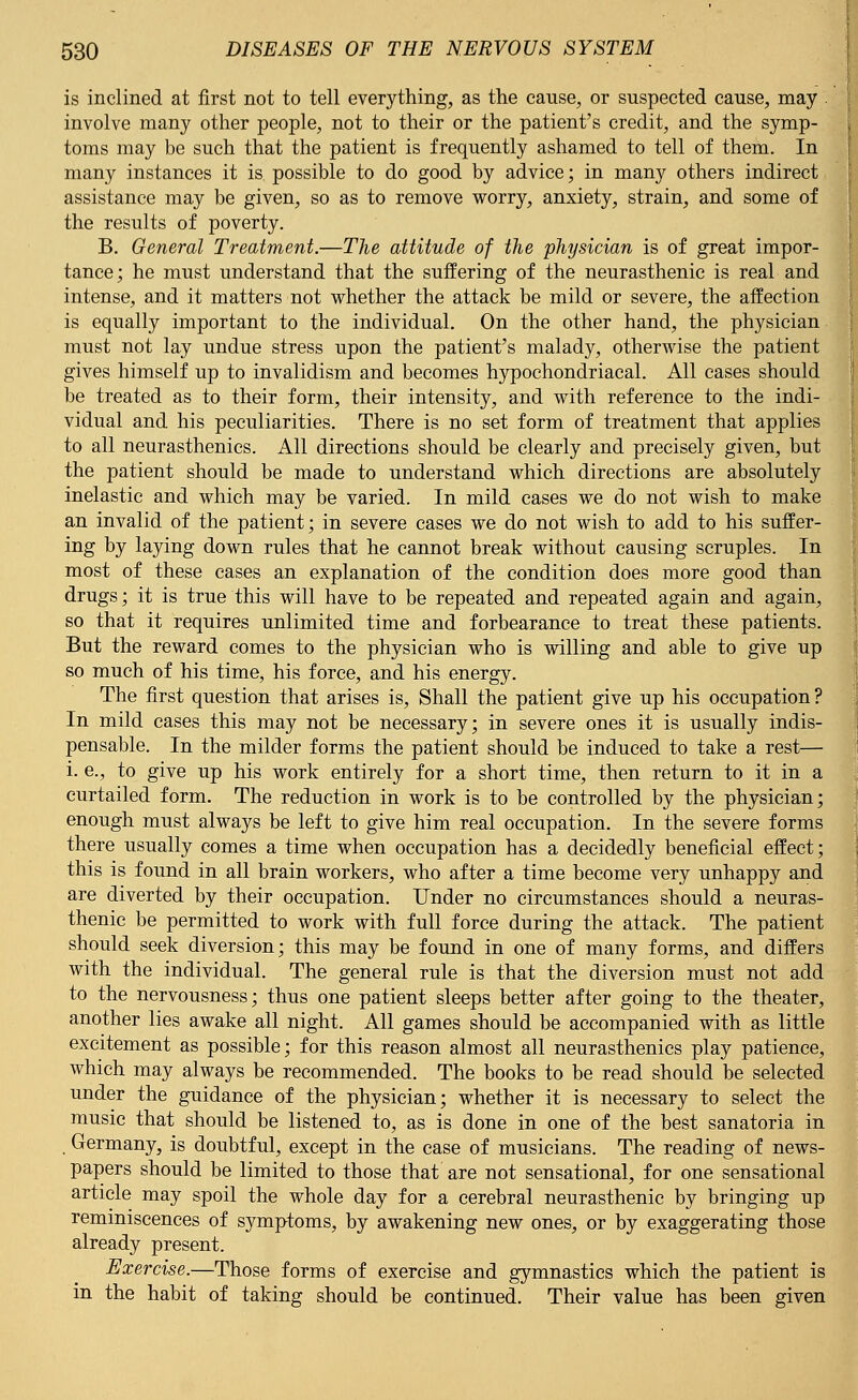 is inclined at first not to tell everything, as the cause, or suspected cause, may . involve many other people, not to their or the patient's credit, and the symp- toms may be such that the patient is frequently ashamed to tell of them. In many instances it is possible to do good by advice; in many others indirect assistance may be given, so as to remove worry, anxiety, strain, and some of the results of poverty. B. General Treatment.—The attitude of the physician is of great impor- tance; he must understand that the suffering of the neurasthenic is real and intense, and it matters not whether the attack be mild or severe, the affection is equally important to the individual. On the other hand, the physician must not lay undue stress upon the patient's malady, otherwise the patient gives himself up to invalidism and becomes hypochondriacal. All cases should be treated as to their form, their intensity, and with reference to the indi- vidual and his peculiarities. There is no set form of treatment that applies to all neurasthenics. All directions should be clearly and precisely given, but the patient should be made to understand which directions are absolutely inelastic and which may be varied. In mild cases we do not wish to make an invalid of the patient; in severe cases we do not wish to add to his suffer- ing by laying down rules that he cannot break without causing scruples. In most of these cases an explanation of the condition does more good than drugs; it is true this will have to be repeated and repeated again and again, so that it requires unlimited time and forbearance to treat these patients. But the reward comes to the physician who is willing and able to give up so much of his time, his force, and his energy. The first question that arises is, Shall the patient give up his occupation? In mild cases this may not be necessary; in severe ones it is usually indis- pensable. In the milder forms the patient should be induced to take a rest— i. e., to give up his work entirely for a short time, then return to it in a curtailed form. The reduction in work is to be controlled by the physician; enough must always be left to give him real occupation. In the severe forms there usually comes a time when occupation has a decidedly beneficial effect; this is found in all brain workers, who after a time become very unhappy and are diverted by their occupation. Under no circumstances should a neuras- thenic be permitted to work with full force during the attack. The patient should seek diversion; this may be found in one of many forms, and differs with the individual. The general rule is that the diversion must not add to the nervousness; thus one patient sleeps better after going to the theater, another lies awake all night. All games should be accompanied with as little excitement as possible; for this reason almost all neurasthenics play patience, which may always be recommended. The books to be read should be selected under the guidance of the physician; whether it is necessary to select the music that should be listened to, as is done in one of the best sanatoria in Germany, is doubtful, except in the case of musicians. The reading of news- papers should be limited to those that are not sensational, for one sensational article may spoil the whole day for a cerebral neurasthenic by bringing up reminiscences of symptoms, by awakening new ones, or by exaggerating those already present. Exercise.—Those forms of exercise and gymnastics which the patient is in the habit of taking should be continued. Their value has been given