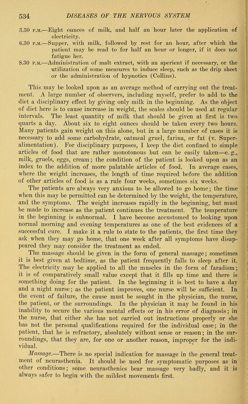 3.30 p.m.—Eight ounces of milk, and half an hour later the application of electricity. 6.30 p.m.—Supper, with milk, followed by rest for an hour, after which the patient may be read to for half an hour or longer, if it does not fatigue her. 8.30 p.m.—Administration of malt extract, with an aperient if necessary, or the utilization of some measures to induce sleep, such as the drip sheet or the administration of hypnotics (Collins). This may be looked upon as an average method of carrying out the treat- ment. A large number of observers, including myself, prefer to add to the diet a disciplinary effect by giving only milk in the beginning. As the object of diet here is to cause increase in weight, the scales should be used at regular intervals. The least quantity of milk that should be given at first is two quarts a day. About six to eight ounces should be taken every two hours. Many patients gain weight on this alone, but in a large number of cases it is necessary to add some carbohydrate, oatmeal gruel, farina, or fat (v. Super- alimentation). For disciplinary purposes, I keep the diet confined to simple articles of food that are rather monotonous but can be easily taken—e. g., milk, gruels, eggs, cream; the condition of the patient is looked upon as an index to the addition of more palatable articles of food. In average cases, where the weight increases, the length of time required before the addition of other articles of food is as a rule four weeks, sometimes six weeks. The patients are always very anxious to be allowed to go home; the time when this may be permitted can be determined by the weight, the temperature, and the symptoms. The weight increases rapidly in the beginning, but must be made to increase as the patient continues the treatment. The temperature in the beginning is subnormal. I have become accustomed to looking upon normal morning and evening temperatures as one of the best evidences of a successful cure. I make it a rule to state to the patients, the first time they ask when they may go home, that one week after all symptoms have disap- peared they may consider the treatment as ended. The massage should be given in the form of general massage; sometimes it is best given at bedtime, as the patient frequently falls to sleep after it. The electricity may be applied to all the muscles in the form of faradism; it is of comparatively small value except that it fills up time and there is something doing for the patient. In the beginning it is best to have a day and a night nurse; as the patient improves, one nurse will be sufficient. In the event of failure, the cause must be sought in the physician, the nurse, the patient, or the surroundings. In the physician it may be found in his inability to secure the various mental effects or in his error of diagnosis; in the nurse, that either she has not carried out instructions properly or she has not the personal qualifications required for the individual case; in the patient, that he is refractory, absolutely without sense or reason; in the sur- roundings, that they are, for one or another reason, improper for the indi- vidual. Massage.—There is no special indication for massage in the general treat- ment of neurasthenia. It should be used for symptomatic purposes as in other conditions; some neurasthenics bear massage very badly, and it is always safer to begin with the mildest movements first.