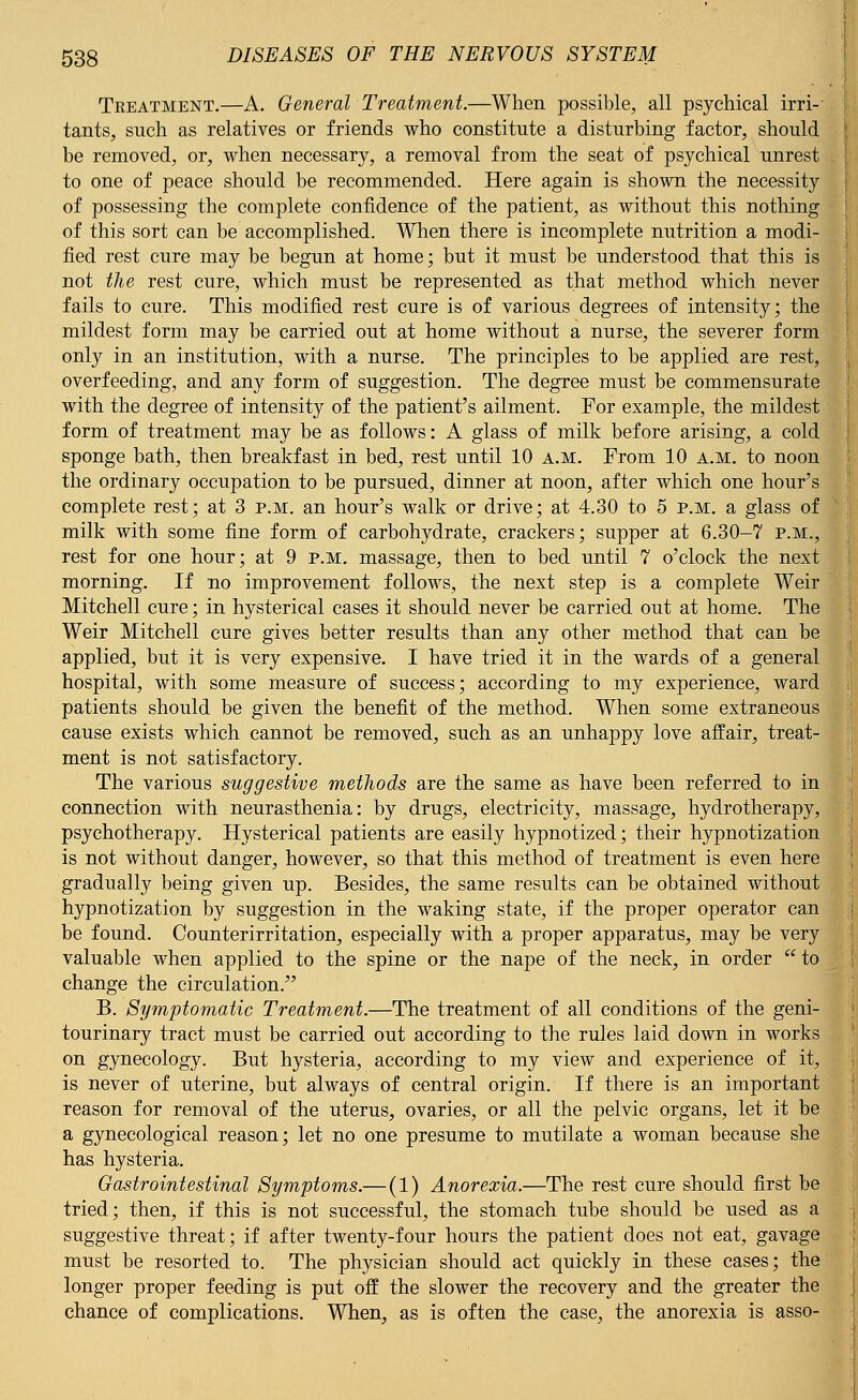 Treatment.—A. General Treatment.—When possible, all psychical irri- tants, such as relatives or friends who constitute a disturbing factor, should be removed, or, when necessary, a removal from the seat of psychical unrest to one of peace should be recommended. Here again is shown the necessity of possessing the complete confidence of the patient, as without this nothing of this sort can be accomplished. When there is incomplete nutrition a modi- fied rest cure may be begun at home; but it must be understood that this is not the rest cure, which must be represented as that method which never fails to cure. This modified rest cure is of various degrees of intensity; the mildest form may be carried out at home without a nurse, the severer form only in an institution, with a nurse. The principles to be applied are rest, overfeeding, and any form of suggestion. The degree must be commensurate with the degree of intensity of the patient's ailment. For example, the mildest form of treatment may be as follows: A glass of milk before arising, a cold sponge bath, then breakfast in bed, rest until 10 a.m. Prom 10 a.m. to noon the ordinary occupation to be pursued, dinner at noon, after which one hour's complete rest; at 3 p.m. an hour's walk or drive; at 4.30 to 5 p.m. a glass of milk with some fine form of carbohydrate, crackers; supper at 6.30-7 p.m., rest for one hour; at 9 p.m. massage, then to bed until 7 o'clock the next morning. If no improvement follows, the next step is a complete Weir Mitchell cure; in hysterical cases it should never be carried out at home. The Weir Mitchell cure gives better results than any other method that can be applied, but it is very expensive. I have tried it in the wards of a general hospital, with some measure of success; according to my experience, ward patients should be given the benefit of the method. When some extraneous cause exists which cannot be removed, such as an unhappy love affair, treat- ment is not satisfactory. The various suggestive methods are the same as have been referred to in connection with neurasthenia: by drugs, electricity, massage, hydrotherapy, psychotherapy. Hysterical patients are easily hypnotized; their hypnotization is not without danger, however, so that this method of treatment is even here gradually being given up. Besides, the same results can be obtained without hypnotization by suggestion in the waking state, if the proper operator can be found. Counterirritation, especially with a proper apparatus, may be very valuable when applied to the spine or the nape of the neck, in order  to change the circulation. B. Symptomatic Treatment.—The treatment of all conditions of the geni- tourinary tract must be carried out according to the rules laid down in works on gynecology. But hysteria, according to my view and experience of it, is never of uterine, but always of central origin. If there is an important reason for removal of the uterus, ovaries, or all the pelvic organs, let it be a gynecological reason; let no one presume to mutilate a woman because she has hysteria. Gastrointestinal Symptoms.— (1) Anorexia.—The rest cure should first be tried; then, if this is not successful, the stomach tube should be used as a suggestive threat; if after twenty-four hours the patient does not eat, gavage must be resorted to. The physician should act quickly in these cases; the longer proper feeding is put off the slower the recovery and the greater the chance of complications. When, as is often the case, the anorexia is asso-