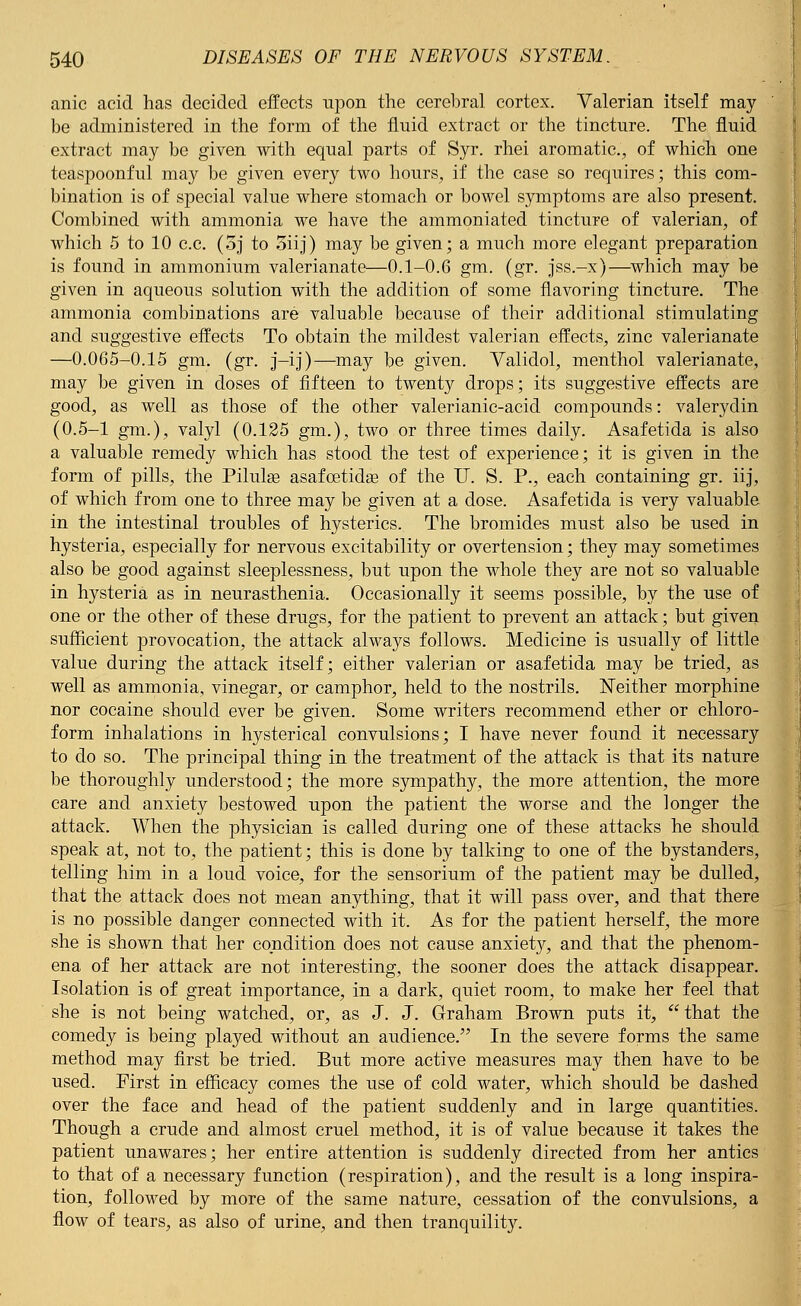 anic acid has decided effects upon the cerebral cortex. Valerian itself may be administered in the form of the fluid extract or the tincture. The fluid extract may be given with equal parts of Syr. rhei aromatic, of which one teaspoonful may be given every two hours, if the case so requires; this com- bination is of special value where stomach or bowel symptoms are also present. Combined with ammonia we have the ammoniated tincture of valerian, of which 5 to 10 c.c. (oj to 3iij) may be given; a much more elegant preparation is found in ammonium valerianate—0.1-0.6 gm. (gr. jss.-x)—which may be given in aqueous solution with the addition of some flavoring tincture. The ammonia combinations are valuable because of their additional stimulating and suggestive effects To obtain the mildest valerian effects, zinc valerianate —0.065-0.15 gm. (gr. j-ij)—may be given. Validol, menthol valerianate, may be given in doses of fifteen to twenty drops; its suggestive effects are good, as well as those of the other valerianic-acid compounds: valerydin (0.5-1 gm.), valyl (0.125 gm.), two or three times daily. Asafetida is also a valuable remedy which has stood the test of experience; it is given in the form of pills, the Pilula? asafcetidas of the IT. S. P., each containing gr. iij, of which from one to three may be given at a dose. Asafetida is very valuable in the intestinal troubles of hysterics. The bromides must also be used in hysteria, especially for nervous excitability or overtension; they may sometimes also be good against sleeplessness, but upon the whole they are not so valuable in hysteria as in neurasthenia. Occasionally it seems possible, by the use of one or the other of these drugs, for the patient to prevent an attack; but given sufficient provocation, the attack always follows. Medicine is usually of little value during the attack itself; either valerian or asafetida may be tried, as well as ammonia, vinegar, or camphor, held to the nostrils. Neither morphine nor cocaine should ever be given. Some writers recommend ether or chloro- form inhalations in hysterical convulsions; I have never found it necessary to do so. The principal thing in the treatment of the attack is that its nature be thoroughly understood; the more sympathy, the more attention, the more care and anxiety bestowed upon the patient the worse and the longer the attack. When the physician is called during one of these attacks he should speak at, not to, the patient; this is done by talking to one of the bystanders, telling him in a loud voice, for the sensorium of the patient may be dulled, that the attack does not mean anything, that it will pass over, and that there is no possible danger connected with it. As for the patient herself, the more she is shown that her condition does not cause anxiety, and that the phenom- ena of her attack are not interesting, the sooner does the attack disappear. Isolation is of great importance, in a dark, quiet room, to make her feel that she is not being watched, or, as J. J. Graham Brown puts it,  that the comedy is being played without an audience/' In the severe forms the same method may first be tried. But more active measures may then have to be used. First in efficacy comes the use of cold water, which should be dashed over the face and head of the patient suddenly and in large quantities. Though a crude and almost cruel method, it is of value because it takes the patient unawares; her entire attention is suddenly directed from her antics to that of a necessary function (respiration), and the result is a long inspira- tion, followed by more of the same nature, cessation of the convulsions, a flow of tears, as also of urine, and then tranquility.