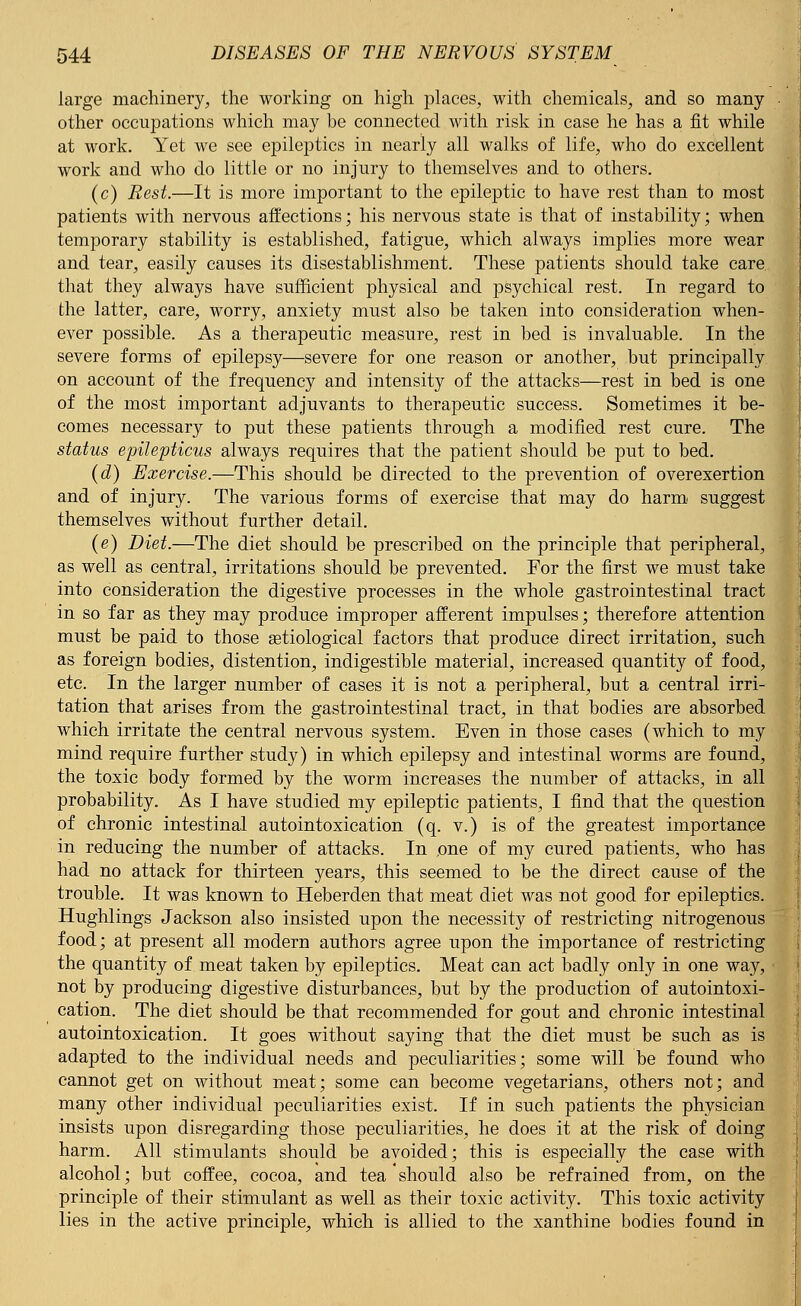large machinery, the working on high places, with chemicals, and so many- other occupations which may be connected with risk in case he has a fit while at work. Yet we see epileptics in nearly all walks of life, who do excellent work and who do little or no injury to themselves and to others. (c) Rest.—It is more important to the epileptic to have rest than to most patients with nervous affections; his nervous state is that of instability; when temporary stability is established, fatigue, which always implies more wear and tear, easily causes its disestablishment. These patients should take care that they always have sufficient physical and psychical rest. In regard to the latter, care, worry, anxiety must also be taken into consideration when- ever possible. As a therapeutic measure, rest in bed is invaluable. In the severe forms of epilepsy—severe for one reason or another, but principally on account of the frequency and intensity of the attacks—rest in bed is one of the most important adjuvants to therapeutic success. Sometimes it be- comes necessary to put these patients through a modified rest cure. The status epilepticus always requires that the patient should be put to bed. (d) Exercise.—This should be directed to the prevention of overexertion and of injury. The various forms of exercise that may do harm suggest themselves without further detail. (e) Diet.—The diet should be prescribed on the principle that peripheral, as well as central, irritations should be prevented. For the first we must take into consideration the digestive processes in the whole gastrointestinal tract in so far as they may produce improper afferent impulses; therefore attention must be paid to those etiological factors that produce direct irritation, such as foreign bodies, distention, indigestible material, increased quantity of food, etc. In the larger number of cases it is not a peripheral, but a central irri- tation that arises from the gastrointestinal tract, in that bodies are absorbed which irritate the central nervous system. Even in those cases (which to my mind require further study) in which epilepsy and intestinal worms are found, the toxic body formed by the worm increases the number of attacks, in all probability. As I have studied my epileptic patients, I find that the question of chronic intestinal autointoxication (q. v.) is of the greatest importance in reducing the number of attacks. In one of my cured patients, who has had no attack for thirteen years, this seemed to be the direct cause of the trouble. It was known to Heberden that meat diet was not good for epileptics. Hughlings Jackson also insisted upon the necessity of restricting nitrogenous food; at present all modern authors agree upon the importance of restricting the quantity of meat taken by epileptics. Meat can act badly only in one way, not by producing digestive disturbances, but by the production of autointoxi- cation. The diet should be that recommended for gout and chronic intestinal autointoxication. It goes without saying that the diet must be such as is adapted to the individual needs and peculiarities; some will be found who cannot get on without meat; some can become vegetarians, others not; and many other individual peculiarities exist. If in such patients the physician insists upon disregarding those peculiarities, he does it at the risk of doing harm. All stimulants should be avoided; this is especially the case with alcohol; but coffee, cocoa, and tea should also be refrained from, on the principle of their stimulant as well as their toxic activity. This toxic activity lies in the active principle, which is allied to the xanthine bodies found in