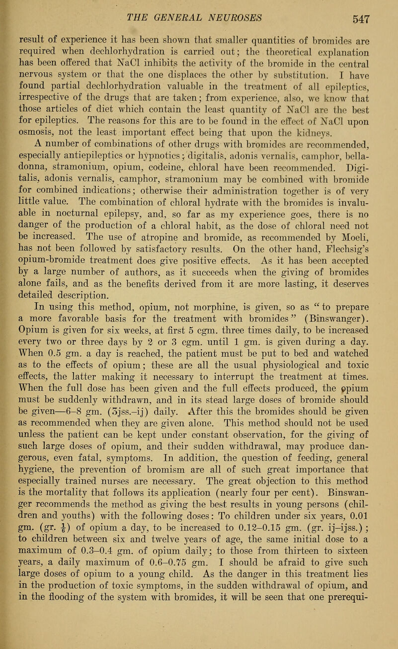result of experience it has been shown that smaller quantities of bromides are required when dechlorhydration is carried out; the theoretical explanation has been offered that KaCl inhibits the activity of the bromide in the central nervous system or that the one displaces the other by substitution. I have found partial dechlorhydration valuable in the treatment of all epileptics, irrespective of the drugs that are taken; from experience, also, we know that those articles of diet which contain the least quantity of NaCl are the best for epileptics. The reasons for this are to be found in the effect of NaCI upon osmosis, not the least important effect being that upon the kidneys. A number of combinations of other drugs with bromides are recommended, especially antiepileptics or hypnotics j digitalis, adonis vernalis, camphor, bella- donna, stramonium, opium, codeine,, chloral have been recommended. Digi- talis, adonis vernalis, camphor, stramonium may be combined with bromide for combined indications; otherwise their administration together is of very little value. The combination of chloral hydrate with the bromides is invalu- able in nocturnal epilepsy, and,. so far as my experience goes, there is no danger of the production of a chloral habit, as the dose of chloral need not be increased. The use of atropine and bromide, as recommended by Moeli, has not been followed by satisfactory results. On the other hand, Flechsig's opium-bromide treatment does give positive effects. As it has been accepted by a large number of authors, as it succeeds when the giving of bromides alone fails, and as the benefits derived from it are more lasting, it deserves detailed description. In using this method, opium, not morphine, is given, so as  to prepare a more favorable basis for the treatment with bromides (Binswanger). Opium is given for six weeks, at first 5 cgm. three times daily, to be increased every two or three days by 2 or 3 cgm. until 1 gm. is given during a day. When 0.5 gm. a day is reached, the patient must be put to bed and watched as to the effects of opium; these are all the usual physiological and toxic effects, the latter making it necessary to interrupt the treatment at times. When the full dose has been given and the full effects produced, the ppium must be suddenly withdrawn, and in its stead large doses of bromide should be given—6-8 gm. (5jss.-ij) daily. After this the bromides should be given as recommended when they are given alone. This method should not be used unless the patient can be kept under constant observation, for the giving of such large doses of opium, and their sudden withdrawal, may produce dan- gerous, even fatal, symptoms. In addition, the question of feeding, general hygiene, the prevention of bromism are all of such great importance that especially trained nurses are necessary. The great objection to this method is the mortality that follows its application (nearly four per cent). Binswan- ger recommends the method as giving the best results in young persons (chil- dren and youths) with the following doses: To children under six years, 0.01 gm. (gr. ■§-) of opium a day, to be increased to 0.12-0.15 gm. (gr. ij-ijss.); to children between six and twelve years of age, the same initial dose to a maximum of 0.3-0.4 gm. of opium daily; to those from thirteen to sixteen years, a daily maximum of 0.6-0.75 gm. I should be afraid to give such large doses of opium to a young child. As the danger in this treatment lies in the production of toxic symptoms, in the sudden withdrawal of opium, and in the flooding of the system with bromides, it will be seen that one prerequi-