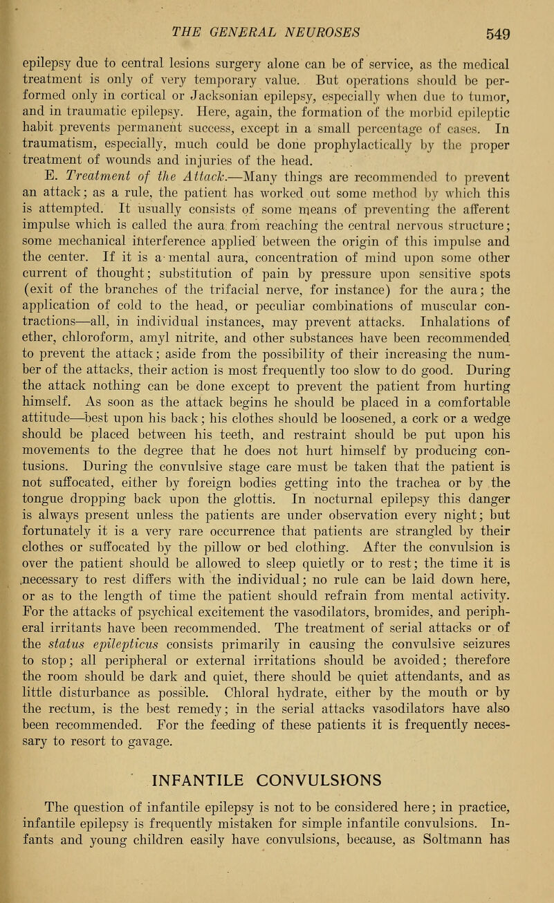 epilepsy due to central lesions surgery alone can be of service, as the medical treatment is only of very temporary value. But operations should be per- formed only in cortical or Jacksonian epilepsy, especially when due to tumor, and in traumatic epilepsy. Here, again, the formation of the-morbid epileptic habit prevents permanent success, except in a small percentage of cases. In traumatism, especially, much could be done prophylactically by the proper treatment of wounds and injuries of the head. E. Treatment of the Attach.—Many things are recommended to prevent an attack; as a rule, the patient has worked out some method by which this is attempted. It usually consists of some means of preventing the afferent impulse which is called the aura: from reaching the central nervous structure; some mechanical interference applied between the origin of this impulse and the center. If it is a-mental aura, concentration of mind upon some other current of thought; substitution of pain by pressure upon sensitive spots (exit of the branches of the trifacial nerve, for instance) for the aura; the application of cold to the head, or peculiar combinations of muscular con- tractions—all, in individual instances, may prevent attacks. Inhalations of ether, chloroform, amyl nitrite, and other substances have been recommended to prevent the attack; aside from the possibility of their increasing the num- ber of the attacks, their action is most frequently too slow to do good. During the attack nothing can be done except to prevent the patient from hurting himself. As soon as the attack begins he should be placed in a comfortable attitude—best upon his back; his clothes should be loosened, a cork or a wedge should be placed between his teeth, and restraint should be put upon his movements to the degree that he does not hurt himself by producing con- tusions. During the convulsive stage care must be taken that the patient is not suffocated, either by foreign bodies getting into the trachea or by the tongue dropping back upon the glottis. In nocturnal epilepsy this danger is always present unless the patients are under observation every night; but fortunately it is a very rare occurrence that patients are strangled by their clothes or suffocated by the pillow or bed clothing. After the convulsion is over the patient should be allowed to sleep quietly or to rest; the time it is .necessary to rest differs with the individual; no rule can be laid down here, or as to the length of time the patient should refrain from mental activity. For the attacks of psychical excitement the vasodilators, bromides, and periph- eral irritants have been recommended. The treatment of serial attacks or of the status epilepticus consists primarily in causing the convulsive seizures to stop; all peripheral or external irritations should be avoided; therefore the room should be dark and quiet, there should be quiet attendants, and as little disturbance as possible. Chloral hydrate, either by the mouth or by the rectum, is the best remedy; in the serial attacks vasodilators have also been recommended. For the feeding of these patients it is frequently neces- sary to resort to gavage. INFANTILE CONVULSIONS The question of infantile epilepsy is not to be considered here; in practice, infantile epilepsy is frequently mistaken for simple infantile convulsions. In- fants and young children easily have convulsions, because, as Soltmann has