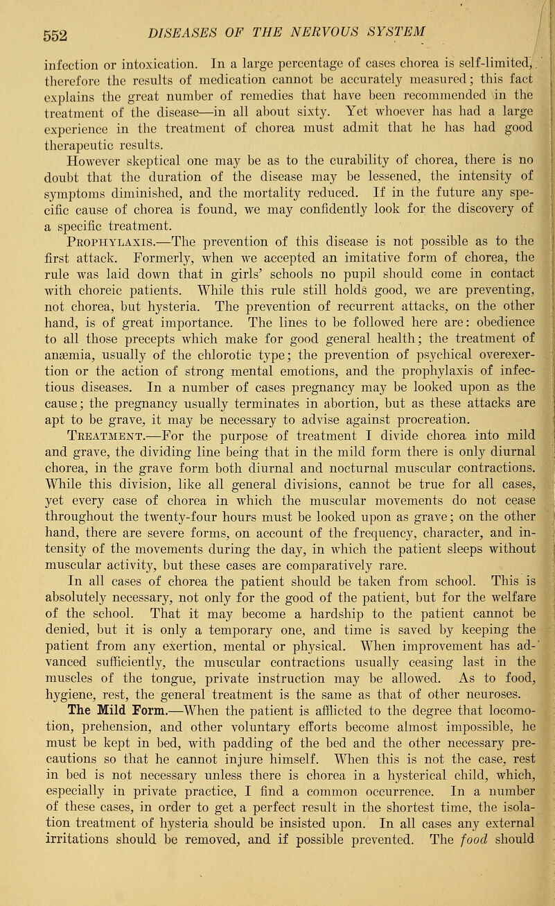 infection or intoxication. In a large percentage of cases chorea is self-limited,.' therefore the results of medication cannot be accurately measured; this fact explains the great number of remedies that have been recommended in the treatment of the disease—in all about sixty. Yet whoever has had a large experience in the treatment of chorea must admit that he has had good therapeutic results. However skeptical one may be as to the curability of chorea, there is no doubt that the duration of the disease may be lessened, the intensity of symptoms diminished, and the mortality reduced. If in the future any spe- cific cause of chorea is found, we may confidently look for the discovery of a specific treatment. Pkophylaxis.—The prevention of this disease is not possible as to the first attack. Formerly, when we accepted an imitative form of chorea, the rule was laid down that in girls' schools no pupil should come in contact with choreic patients. While this rule still holds good, we are preventing, not chorea, but hysteria. The prevention of recurrent attacks, on the other hand, is of great importance. The lines to be followed here are: obedience to all those precepts which make for good general health; the treatment of anaemia, usually of the chlorotic type; the prevention of psychical overexer- tion or the action of strong mental emotions, and the prophylaxis of infec- tious diseases. In a number of cases pregnancy may be looked upon as the cause; the pregnancy usually terminates in abortion, but as these attacks are apt to be grave, it may be necessary to advise against procreation. Treatment.—For the purpose of treatment I divide chorea into mild and grave, the dividing line being that in the mild form there is only diurnal chorea, in the grave form both diurnal and nocturnal muscular contractions. While this division, like all general divisions, cannot be true for all cases, yet every case of chorea in which the muscular movements do not cease throughout the twenty-four hours must be looked upon as grave; on the other hand, there are severe forms, on account of the freqiiency, character, and in- tensity of the movements during the day, in which the patient sleeps without muscular activity, but these cases are comparatively rare. In all cases of chorea the patient should be taken from school. This is absolutely necessary, not only for the good of the patient, but for the welfare of the school. That it may become a hardship to the patient cannot be denied, but it is only a temporary one, and time is saved by keeping the patient from any exertion, mental or physical. When improvement has ad-' vanced sufficiently, the muscular contractions usually ceasing last in the muscles of the tongue, private instruction may be allowed. As to food, hygiene, rest, the general treatment is the same as that of other neuroses. The Mild Form.—When the patient is afflicted to the degree that locomo- tion, prehension, and other voluntary efforts become almost impossible, he must be kept in bed, with padding of the bed and the other necessary pre- cautions so that he cannot injure himself. When this is not the case, rest in bed is not necessary unless there is chorea in a hysterical child, which, especially in private practice, I find a common occurrence. In a number of these cases, in order to get a perfect result in the shortest time, the isola- tion treatment of hysteria should be insisted upon. In all cases any external irritations should be removed, and if possible prevented. The food should