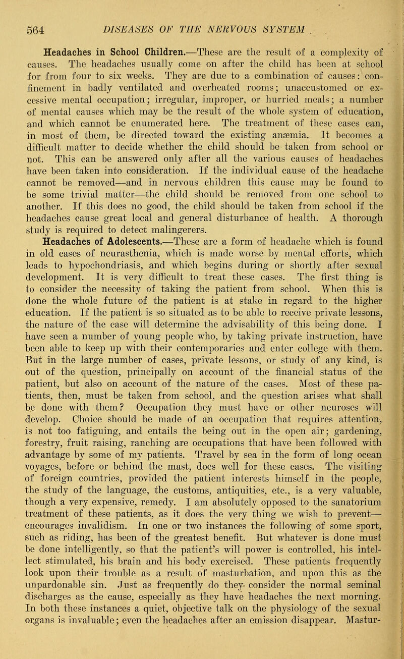 Headaches in School Children.—These are the result of a complexity of causes. The headaches usually come on after the child has been at school for from four to six weeks. They are due to a combination of causes: con- finement in badly ventilated and overheated rooms; unaccustomed or ex- cessive mental occupation; irregular, improper, or hurried meals; a number of mental causes which may be the result of the whole system of education, and which cannot be enumerated here. The treatment of these cases can, in most of them, be directed toward the existing anaemia. It becomes a difficult matter to decide whether the child should be taken from school or not. This can be answered only after all the various causes of headaches have been taken into consideration. If the individual cause of the headache cannot be removed—and in nervous children this cause may be found to be some trivial matter—the child should be removed from one school to another. If this does no good, the child should be taken from school if the headaches cause great local and general disturbance of health. A thorough study is required to detect malingerers. Headaches of Adolescents.—These are a form of headache which is found in old cases of neurasthenia, which is made worse by mental efforts, which leads to hypochondriasis, and which begins during or shortly after sexual development. It is very difficult to treat these cases. The first thing is to consider the necessity of taking the patient from school. When this is done the whole future of the patient is at stake in regard to the higher education. If the patient is so situated as to be able to receive private lessons, the nature of the case will determine the advisability of this being done. I have seen a number of young people who, by taking private instruction, have been able to keep up with their contemporaries and enter college with them. But in the large number of cases, private lessons, or study of any kind, is out of the question, principally on account of the financial status of the patient, but also on account of the nature of the cases. Most of these pa- tients, then, must be taken from school, and the question arises what shall be done with them? Occupation they must have or other neuroses will develop. Choice should be made of an occupation that requires attention, is. not too fatiguing, and entails the being out in the open air; gardening, forestry, fruit raising, ranching are occupations that have been followed with advantage by some of my patients. Travel by sea in the form of long ocean voyages, before or behind the mast, does well for these cases. The visiting of foreign countries, provided the patient interests himself in the people, the study of the language, the customs, antiquities, etc., is a very valuable, though a very expensive, remedy. I am absolutely opposed to the sanatorium treatment of these patients, as it does the very thing we wish to prevent— encourages invalidism. In one or two instances the following of some sport, such as riding, has been of the greatest benefit. But whatever is done must be done intelligently, so that the patient's will power is controlled, his intel- lect stimulated, his brain and his body exercised. These patients frequently look upon their trouble as a result of masturbation, and upon this as the unpardonable sin. Just as frequently do they- consider the normal seminal discharges as the cause, especially as they have headaches the next morning. In both these instances a quiet, objective talk on the physiology of the sexual organs is invaluable; even the headaches after an emission disappear. Mastur-