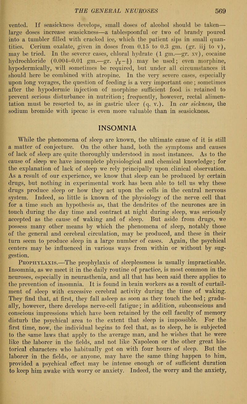 vented. If seasickness develops, small doses of alcohol should be taken— large doses increase seasickness—a tablespoonful or two of brandy poured into a tumbler filled with cracked ice,-which the patient sips in small quan- tities. Cerium oxalate, given in doses from 0.15 to 0.3 gm. (gr. iij to v), may be tried. In the severer cases, chloral hydrate (1 gm.—gr. xv), cocaine hydrochloride (0.004-0.01 gm.—gr. iV~i) may he used; even morphine, hypodermically, will sometimes be required, but under all circumstances it should here be combined with atropine. In the very severe cases, especially upon long voyages, the question of feeding is a very important one; sometimes after the hypodermic injection of morphine sufficient food is retained to prevent serious disturbance in nutrition; frequently, however, rectal alimen- tation must be resorted to, as in gastric ulcer (q. v.). In car sickness, the sodium bromide with ipecac is even more valuable than in seasickness. INSOMNIA While the phenomena of sleep are known, the ultimate cause of it is still a matter of conjecture. On the other hand, both the symptoms and causes of lack of sleep are quite thoroughly understood in most instances. As to the cause of sleep we have incomplete physiological and chemical knowledge; for the explanation of lack of sleep we rely principally upon. clinical observation. As a result of our experience, we know that sleep can be produced by certain drugs, but nothing in experimental work has been able to tell us why these drugs produce sleep or how they act upon the cells in the central nervous system. Indeed, so little is known of the physiology of the nerve cell that for a time such an hypothesis as, that the dendrites of the neurones are in touch during the day time and contract at night during sleep, was seriously accepted as the cause of waking and of sleep. But aside from drugs, we possess many other means by which the phenomena of sleep, notably those of the general and cerebral circulation, may be produced, and these in their turn seem to produce sleep in a large number of cases. Again, the psychical centers may be influenced in various ways from within or without by sug- gestion. Pkophylaxis.—The prophylaxis of sleeplessness is usually impracticable. Insomnia, as we meet it in the daily routine of practice, is most common in the neuroses, especially in neurasthenia, and all that has been said there applies to the prevention of insomnia. It is found in brain workers as a result of curtail- ment of sleep with excessive cerebral activity during the time of waking. They find that, at first, they fall asleep as soon as they touch the bed; gradu- ally, however, there develops nerve-cell fatigue; in addition, subconscious and conscious impressions which have been retained by the cell faculty of memory disturb the psychical area to the extent that sleep is impossible. For the first time, now, the individual begins to feel that, as to sleep, he is subjected to the same laws that apply to the average man, and he wishes that he were like the laborer in the fields, and not like Napoleon or the other great his- torical characters who habitually got on with four hours of sleep. But the laborer in the fields, or anyone, may have the same thing happen to him, provided a psychical effect may be intense enough or of sufficient duration to keep him awake with worry or anxiety. Indeed, the worry and the anxiety,