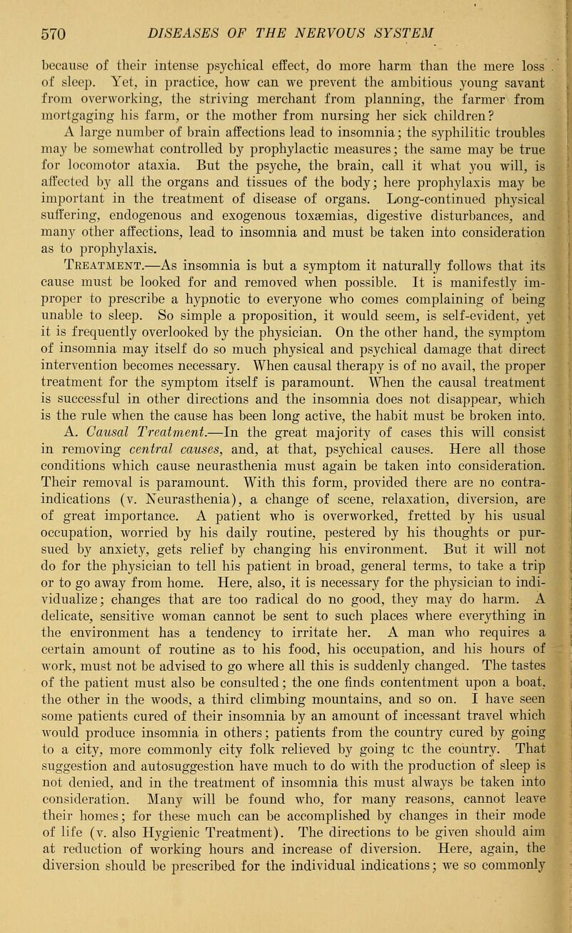 because of their intense psychical effect, do more harm than the mere loss of sleep. Yet, in practice, how can we prevent the ambitious young savant from overworking, the striving merchant from planning, the farmer from mortgaging his farm, or the mother from nursing her sick children? A large number of brain affections lead to insomnia; the syphilitic troubles may be somewhat controlled by prophylactic measures; the same may be true for locomotor ataxia. But the psyche, the brain, call it what you will, is affected by all the organs and tissues of the body; here prophylaxis may be important in the treatment of disease of organs. Long-continued physical suffering, endogenous and exogenous toxaemias, digestive disturbances, and many other affections, lead to insomnia and must be taken into consideration as to prophylaxis. Treatment.—As insomnia is but a symptom it naturally follows that its cause must be looked for and removed when possible. It is manifestly im- proper to prescribe a hypnotic to everyone who comes complaining of being unable to sleep. So simple a proposition, it would seem, is self-evident, yet it is frequently overlooked by the physician. On the other hand, the symptom of insomnia may itself do so much physical and psychical damage that direct intervention becomes necessary. When causal therapy is of no avail, the proper treatment for the symptom itself is paramount. When the causal treatment is successful in other directions and the insomnia does not disappear, which is the rule when the cause has been long active, the habit must be broken into. A. Causal Treatment.—In the great majority of cases this will consist in removing central causes, and, at that, psychical causes. Here all those conditions which cause neurasthenia must again be taken into consideration. Their removal is paramount. With this form, provided there are no contra- indications (v. Neurasthenia), a change of scene, relaxation, diversion, are of great importance. A patient who is overworked, fretted by his usual occupation, worried by his daily routine, pestered by his thoughts or pur- sued by anxiety, gets relief by changing his environment. But it will not do for the physician to tell his patient in broad, general terms, to take a trip or to go away from home. Here, also, it is necessary for the physician to indi- vidualize; changes that are too radical do no good, they may do harm. A delicate, sensitive woman cannot be sent to such places where everything in the environment has a tendency to irritate her. A man who requires a certain amount of routine as to his food, his occupation, and his hours of work, must not be advised to go where all this is suddenly changed. The tastes of the patient must also be consulted; the one finds contentment upon a boat, the other in the woods, a third climbing mountains, and so on. I have seen some patients cured of their insomnia by an amount of incessant travel which would produce insomnia in others; patients from the country cured by going to a city, more commonly city folk relieved by going tc the country. . That suggestion and autosuggestion have much to do with the production of sleep is not denied, and in the treatment of insomnia this must always be taken into consideration. Many will be found who, for many reasons, cannot leave their homes; for these much can be accomplished by changes in their mode of life (v. also Hygienic Treatment). The directions to be given should aim at reduction of working hours and increase of diversion. Here, again, the diversion should be prescribed for the individual indications; we so commonly