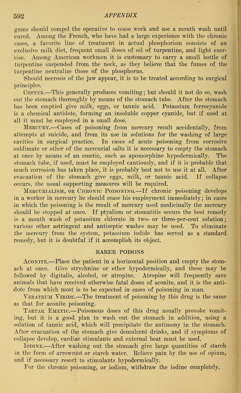 gums should compel the operative to cease work and use a mouth wash until cured. Among the French, who have had a large experience with the chronic cases, a favorite line of treatment in actual phosphorism consists of an exclusive milk diet, frequent small doses of oil of turpentine, and light exer- cise. Among American workmen it is customary to carry a small bottle of turpentine suspended from the neck, as they believe that the fumes of the turpentine neutralize those of the phosphorus. Should necrosis of the jaw appear, it is to be treated according to surgical principles. Copper.—This generally produces vomiting; but should it not do so, wash out the stomach thoroughly by means of the stomach tube. After the stomach has been emptied give milk, eggs, or tannic acid. Potassium ferrocyanide is a chemical antidote, forming an insoluble copper cyanide, but if used at all it must be employed in a small dose. Mercury.—Cases of poisoning from mercury result accidentally, from attempts at suicide, and from its use in solutions for the washing of large cavities in surgical practice. In cases of acute poisoning from corrosive sublimate or other of the mercurial salts it is necessary to empty the stomach at once by means of an emetic, such as apomorphine hypodermically. The stomach tube, if used, must be employed cautiously, and if it is probable that much corrosion has taken place, it is probably best not to use it at all. After evacuation of the stomach give eggs, milk, or tannic acid. If collapse occurs, the usual supporting measures will be required. Mercurialism, or Chronic Poisoning.—If chronic poisoning develops in a worker in mercury he should cease his employment immediately; in cases in which the poisoning is the result of mercury used medicinally the mercury should be stopped at once. If ptyalism or stomatitis occurs the best remedy is a mouth wash of potassium chlorate in two- or three-per-cent solution; various other astringent and antiseptic washes may be used. To eliminate the mercury from the system, potassium iodide has served as a standard remedy, but it is doubtful if it accomplish its object. RARER POISONS Aconite.—Place the patient in a horizontal position and empty the stom- ach at once. Give strychnine or ether hypodermically, and these may be followed by digitalis, alcohol, or atropine. Atropine will frequently save animals that have received otherwise fatal doses of aconite, and it is the anti- dote from which most is to be expected in cases of poisoning in man. Veratrum Viride.—The treatment of poisoning by this drug is the same as that for aconite poisoning. Tartar Emetic.—Poisonous doses of this drug usually provoke vomit- ing, but it is a good plan to wash out the stomach in addition, using a solution of tannic acid, which will precipitate the antimony in the stomach. After evacuation of the stomach give demulcent drinks, and if symptoms of collapse develop, cardiac stimulants and external heat must be used. Iodine.—After washing out the stomach give large quantities of starch in the form of arrowroot or starch water. Eelieve pain by the use of opium, and if necessary resort to stimulants hypodermically. For the chronic poisoning, or iodism, withdraw the iodine completely.