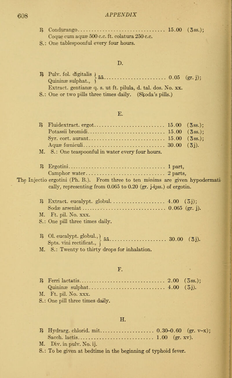 R Condurango 15.00 (5ss.); Coque cum aqua? 500 c.c. ft. colatura 250 c.c. S.: One tablespoonful every four hours. D. B Pulv. fol. digitalis ) .. «««•/•* _ . . ,\ -aa O.Oo (gr.j): Qumina? sulphat.. | Extract, gentiana? q. s. ut ft. pilula, d. tal. dos. Xo. xx. S.: One or two pills three times daily. (Skoda's pills.J E. R Eluidextract. ergot 15.00 (oss.); Potassii bromidi 15.00 (o ss.); Syr. cort. aurant 15.00 (oss.); Aqua? fcBnicuh 30.00 (oj). It S.: One teaspoonful in water every four hours. R Ergotini 1 part, Camphor water 2 parts, The Injectio ergotini (Ph. B.). From three to ten minims are given hypodermati cally. representing from 0.065 to 0.20 (gr. j-ijss.) of ergotin. Pt Extract, eucalypt. globul 4.00 (oj); Soda? arseniat 0.065 (gr. j). M. Et. pil. Xo. xxx. S.: One pill three times daily. P. 01. eucalypt. globul.. Spts. vim rectificat.. [ M. S.: Twenty to thirty drops for inhalation. . aa 30.00 C5j). R Ferri lactatis 2.00 (oss.); Quinina? sulphat 4.00 (oj;. 11 Ft. pil. Xo. xxx. S.: One pill three times daily. H. R Hydrarg. chloric!, mit 0. 30-0. 60 (gr. v-x); Sacch. lactis 1. 00 (gr. xv). M. Div. in pulv. Xo. ij. S.: To be given at bedtime in the beginning of typhoid fever.