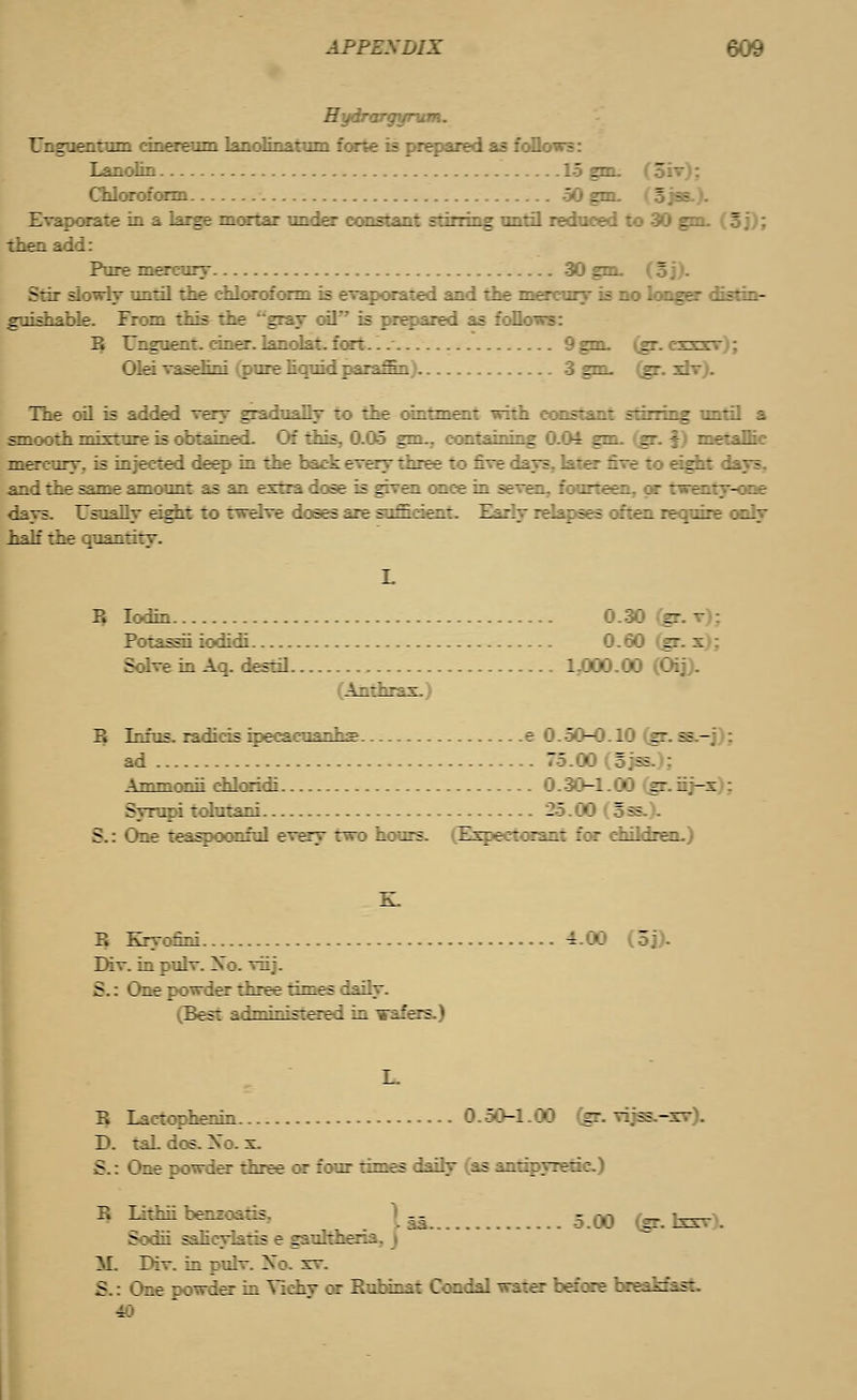 APPEXDIX r ;:. r. . 'z': .. '. Un goer run :ir.ereim LajLclir_it^i f-.n-e ;= ;r Lanolin 15 girt. Chloroform 50 gm. Evaporate in a large mortar under constant stirring until reduced to 30 gm. (oj); Pure mercury 30 gm. (5 j). Stir slowly until the chloroform is evaporated and the mercury is no longer distin- g-iisLablr. Fr:^i tils 'zz rrij :il ;; :;;::■ :- ::._:-- B Unguent, ciner. lanolat. fort.. 9 gm. (gr. cxxr- Olei vasehni (pure liquid paraffin 3 grn. (gr. xlv). The oil is added very gradually to the ointment with eonsl irring until a smooth mixture is obtained. Of this, 0.05 gmv containing 0.04 gm. (gr. f) metallic mercury, is injected deep in the back every three to five days, later five to eight I and the same amount as an extra dose is given once in seven, fourteen, or twenty-one days. Usually eight to twelve doses are sufficient. Early relapses often require only r ■--.-' :jir '.-'-—7. B Iodin 0.30 fer Potassii iodidi 0.60 (gr. s Solve in Aq. destil 1.000.00 (Oij). B Infus. radicis ipecacuanha e 0.50-0.10 (gr. ss.—j); ad  '.''. ?;ss ATTtTnoTiii chloridi 0.30-1.00 (gr. iij-x : Sjrupi tohrtani 25.00 (oss.). S.: One teaspoonful every two hours. (Expectorant for children.) B Kryofini 4.00 r Div. in pulv. Xo. viij. 5.: One r :~irr Iree riries ivy. (Best adniinistered in wafers.) B Lactophenin 0.50-1.00 (gr. vijss.-xv). D. taL dos. Xo. x. u ne powder three or four times daily (as antipyretic.) B Lithnbenz:-:- „ ? .-,-, _ ■_. Sodii salicylatis e gauhher: M. Div. in pulv. Xo. xv. S.: One powder in Yichy or Rubinat Condal water before breakfast.