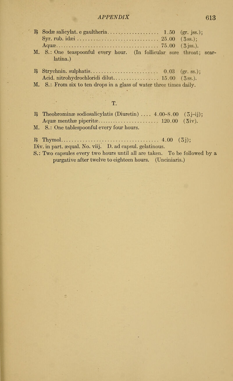 1$ Sodae salicylat. e gaultheria 1.50 (gr. jss.); Syr. rub. idasi 25.00 (3ss.); Aquae 75.00 (5jss.). M. S.: One teaspoonful every hour. (In follicular sore throat; scar- latina.) 1$ Strychnin, sulphatis ' 0.03 (gr. ss.); Acid, nitrohydrochloridi dilut 15.00 (§ss.). M. S.:. From six to ten drops in a glass of water three times daily. 1$ Theobromine sodiosalicylatis (Diuretin) .... 4.00-S.00 (5j-ij); Aquae menthae piperita? 120.00 (3iv). M. S.: One tablespoonful every four hours. 1^ Thymol 4.00 (oj); Div. in part, aequal. No. viij. D. ad capsul. gelatinous. S.: Two capsules every two hours until all are taken. To be followed by a purgative after twelve to eighteen hours. (Unciniaris.)