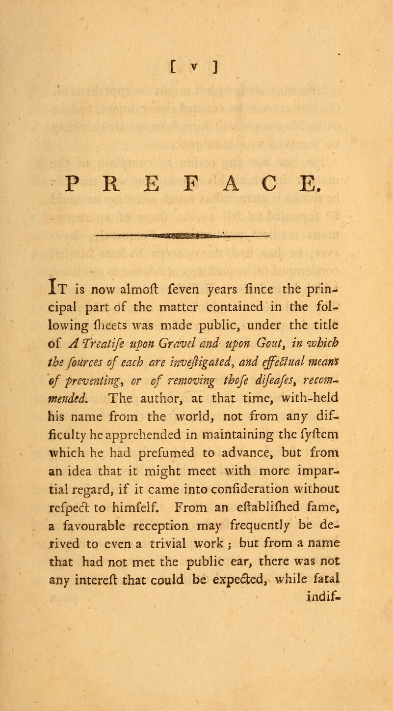 PREFACE. IT is now almofl fevm years iince the prin- cipal part of the matter contained in the fol- lowing meets was made public, under the title of A Treatife upon Gravel and upon Gout, in which the fources of each are inveftigated, and effectual mean* of preventing^ or of removing thofe dlfeafes, recom- mended. The author, at that time, with-held his name from the world, not from any dif- ficulty he apprehended in maintaining the fyftem which he had prefumed to advance, but from an idea that it might meet with more impar- tial regard, if it came into confideration without refpect to himfelf. From an eftablifhed fame, a favourable reception may frequently be de- rived to even a trivial work ; but from a name that had not met the public ear, there was not any intereft that could be expected* while fatal indif*