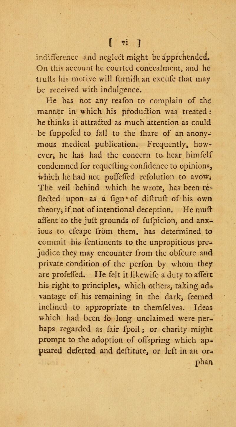 indifference and neglect might be apprehended. On this account he courted concealment, and he trulls his motive will furnifhan excufe that may be received with indulgence. He has not any reafon to complain of the manner in which his production was treated: he thinks it attracted as much attention as could be fuppofed to fall to the fhare of an anony- mous medical publication. Frequently, how- ever, he has had the concern to. hear himfelf condemned for requefting confidence to opinions, which he had not pofTefTed refolution to avow* The veil behind which he wrote, has been re* fleeted upon as a fign * of diflruft of his own theoryj if not of intentional deception. He muft alTent to the jufc grounds of fufpicion, and anx- ious to efcape from them, has determined to commit his fentiments to the unpropitious pre- judice they may encounter from the obfeure and private condition of the perfon by whom they are profelTed. He felt it likewife a duty to afTert his right to principles, which others, taking ad- vantage of his remaining in the dark, feemed inclined to appropriate to themfelves. Ideas which had been fo long unclaimed were per- haps regarded as fair fpoil; or charity might prompt to the adoption of offspring which ap- peared deferted and deftitute, or left in an or- phan