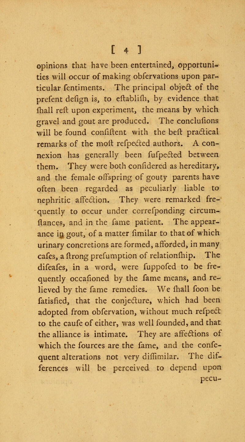 opinions that have been entertained, opportuni- ties will occur of making obfervations upon par- ticular fentiments. The principal object of the prefent deiign is, to eftablifh, by evidence that fhall reft upon experiment, the means by which gravel and gout are produced. The conclufions will be found coniiftent with the beft practical remarks of the molt reflected authors. A con- nexion has generally been fufpeeted between them. They were both confidered as hereditary, and the female offspring of gouty parents have often been regarded as peculiarly liable to nephritic affection. They were remarked fre- quently to occur under ccrrefponding circum- flances, and in the fame patient. The appear- ance ig gout, of a matter fimilar to that of which urinary concretions are formed, afforded, in many cafes, a ftrong prefumption of relationfhip. The difeafes, in a word, were fuppofed to be fre- quently occafioned by the fame means, and re- lieved by the fame remedies. We fhall foon be fatisfied, that the conjecture, which had been adopted from obfervation, without much refpect to the caufe of either, was well founded, and that the alliance is intimate. They are affections of which the fources are the fame, and the confe- quent alterations not very diffimilar. The dif- ferences will be perceived to depend upon pecu-