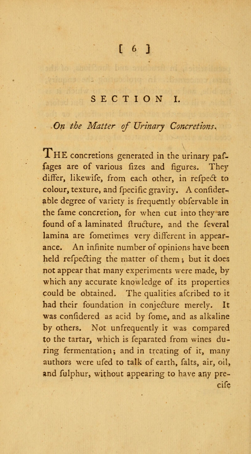 SECTION I. On the Matter of Urinary Concretions* 1 HE concretions generated in the urinary paf- fages are of various fizes and figures. They differ, likewife, from each other, in refpecl: to colour, texture, and fpecific gravity. A consider- able degree of variety is frequently obfervable in the fame concretion, for when cut into they are found of a laminated (truclure, and the feveral lamina are fometimes very different in appear- ance. An infinite number of opinions have been held refpe&ing the matter of them-, but it does not appear that many experiments were made, by which any accurate knowledge of its properties could be obtained. The qualities afcribed to it had their foundation in conjecture merely. It was confidered as acid by fome, and as alkaline by others. Not unfrequently it was compared to the tartar, which is feparated from wines du- ring fermentation; and in treating of it, many authors were ufed to talk of earth, falts, air, oil, and fulphur, without appearing to have any pre- cife