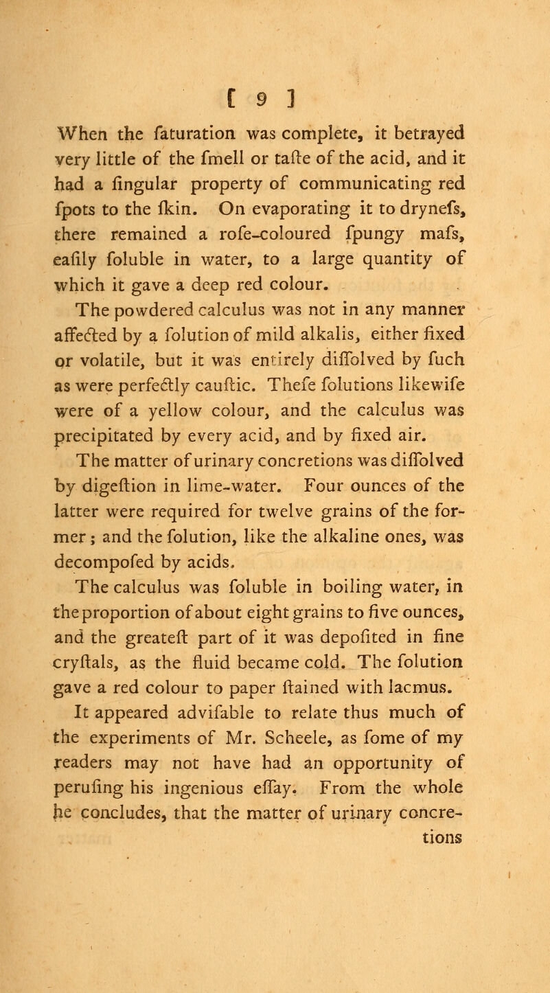 When the faturation was complete, it betrayed very little of the fmell or tafte of the acid, and it had a lingular property of communicating red fpots to the fkin. On evaporating it to drynefs, there remained a rofe-coloured fpungy mafs, eafily foluble in water, to a large quantity of which it gave a deep red colour. The powdered calculus was not in any manner affected by a folution of mild alkalis, either fixed pr volatile, but it was entirely diflolved by fuch as were perfectly cauftic. Thefe folutions likewife were of a yellow colour, and the calculus was precipitated by every acid, and by fixed air. The matter of urinary concretions was diflolved by digeftion in lime-water. Four ounces of the latter were required for twelve grains of the for- mer ; and the folution, like the alkaline ones, was decompofed by acids. The calculus was foluble in boiling water, in the proportion of about eight grains to five ounces, and the greaten: part of it was depofited in fine cryftals, as the fluid became cold. The folution gave a red colour to paper ftained with lacmus. It appeared advifable to relate thus much of the experiments of Mr. Scheele, as fome of my readers may not have had an opportunity of peruflng his ingenious eflay. From the whole he concludes, that the matter of urinary concre- tions