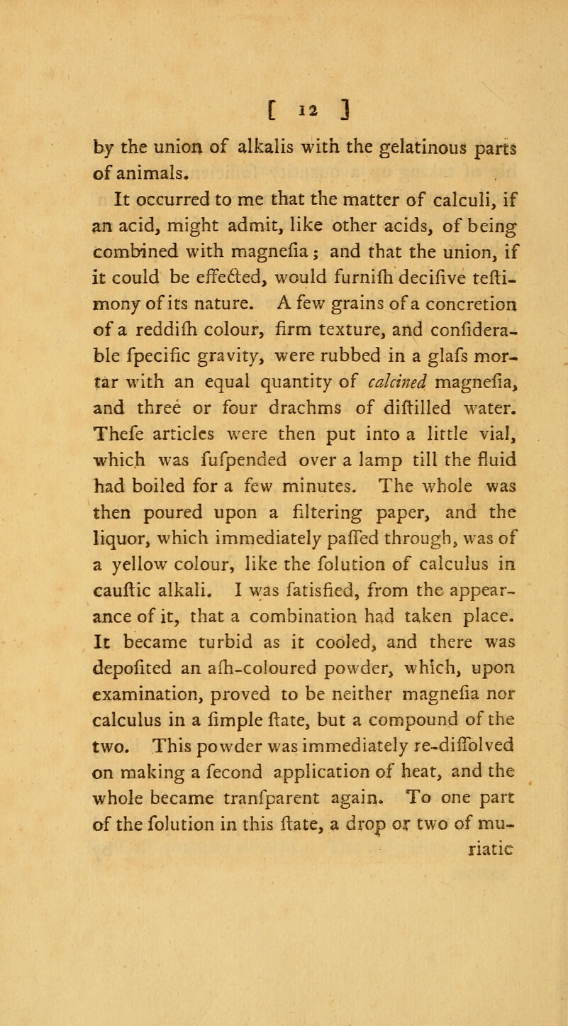 by the union of alkalis with the gelatinous parts of animals. It occurred to me that the matter of calculi, if an acid, might admit, like other acids, of being combined with magneiia; and that the union, if it could be effected, would furnifh decifive tefti- mony of its nature. A few grains of a concretion of a reddifh colour, firm texture, and confidera- ble fpecific gravity, were rubbed in a glafs mor- tar with an equal quantity of calcined magnefia, and three or four drachms of diftilled water. Thefe articles were then put into a little vial, which was fufpended over a lamp till the fluid had boiled for a few minutes. The whole was then poured upon a filtering paper, and the liquor, which immediately palled through, was of a yellow colour, like the folution of calculus in cauftic alkali. I was fatisfied, from the appear- ance of it, that a combination had taken place. It became turbid as it cooled, and there was depolited an afh-coloured powder, which, upon examination, proved to be neither magneiia nor calculus in a iimple ftate, but a compound of the two. This powder was immediately re-difiblved on making a fecond application of heat, and the whole became tranfparent again. To one part of the folution in this ftate, a drop or two of mu- riatic