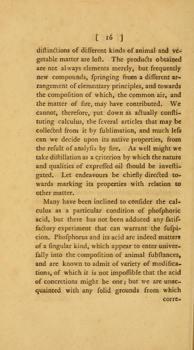 distinctions of different kinds of animal and ve- getable matter are loft. The products obtained are not always elements merely, but frequently hew compounds, fpringing from a different ar- rangement of elementary principles, and towards the compofition of which, the common air, and the matter of fire, may have contributed. We cannot, therefore, put down as actually consti- tuting calculus, the feveral articles that may be collected from it by fublimation, and much lefs can we decide upon its native properties, from the refult of analyfis by fire. As well might we take diftillation as a criterion by which the nature and qualities of exprefTed oil fhould be investi- gated. Let endeavours be chiefly directed to- wards marking its properties with relation to other matter. Many have been inclined to consider the cal- culus as a particular condition of phofphorie acid, but there has not been adduced any fatif- factory experiment that can warrant the fufpi- cion. Phofphorus and its acid are indeed matters of a lingular kind, which appear to enter univer- fally into the compofition of animal fubftances, and are known to admit of variety of modifica- tions, of which it is not impoflible that the acid of concretions might be one; but we are unac- quainted with any folid grounds from which corre^