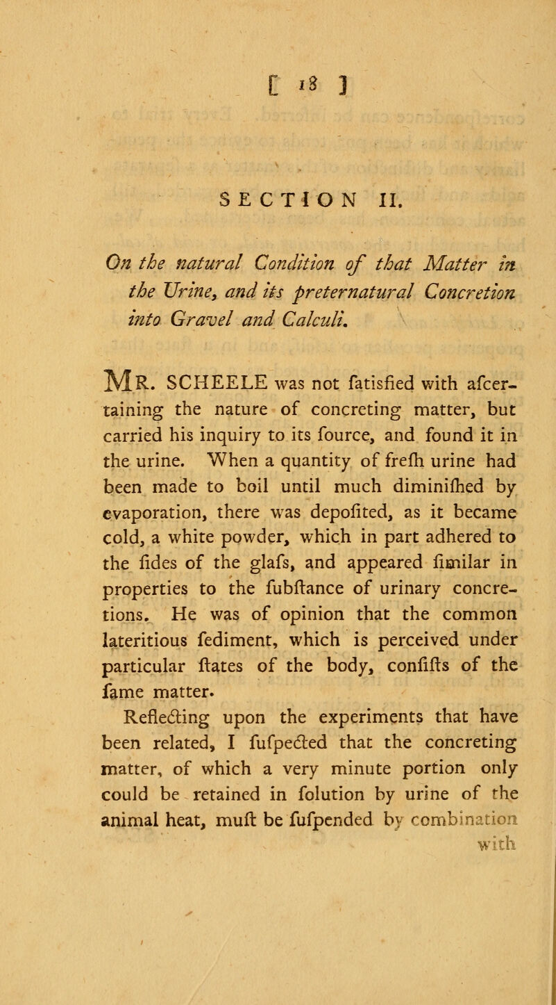 SECTION II. On the natural Condition of that Matter in the Urine, and its preternatural Concretion into Gravel and Calculi. MR. SCHEELE was not fatisfied with afcer- taining the nature of concreting matter, but carried his inquiry to its fource, and found it in the urine. When a quantity of frefh urine had been made to boil until much diminifhed by evaporation, there was depofited, as it became cold, a white powder, which in part adhered to the fides of the glafs, and appeared fimilar in properties to the fubftance of urinary concre- tions. He was of opinion that the common lateritious fediment, which is perceived under particular Hates of the body, confifts of the fame matter. Reflecting upon the experiments that have been related, I fufpe&ed that the concreting matter, of which a very minute portion only could be retained in folution by urine of rhe animal heat, mufl be fufpended by combination w ith